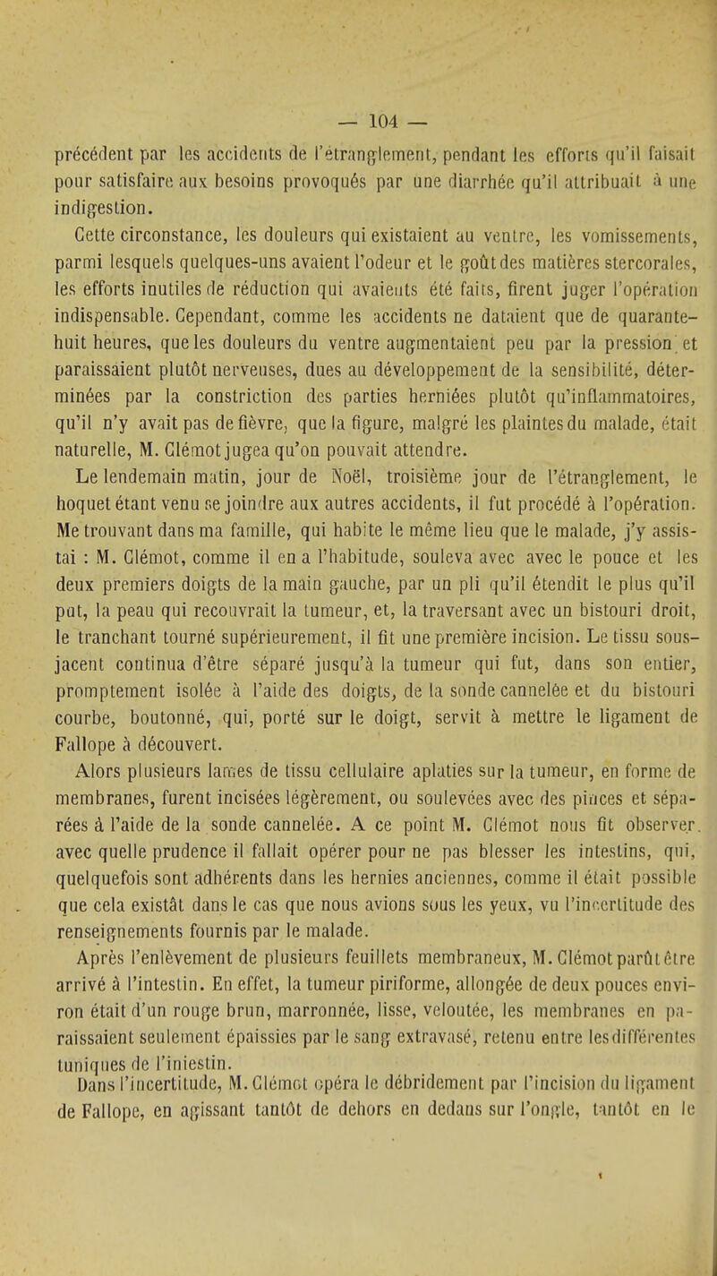 précédent par les accidents de l'étranfiflement, pendant les effons qu'il faisait pour satisfaire aux besoins provoqués par une diarrhée qu'il attribuait à une indigestion. Cette circonstance, les douleurs qui existaient au ventre, les vomissements, parmi lesquels quelques-uns avaient Todeur et le goût des matières stercorales, les efforts inutiles de réduction qui avaieuts été faits, firent juger l'opération indispensable. Cependant, comme les accidents ne dataient que de quarante- huit lieures, que les douleurs du ventre augmentaient peu par la pression et paraissaient plutôt nerveuses, dues au développement de la sensibilité, déter- minées par la constriction des parties herniées plutôt qu'inflammatoires, qu'il n'y avait pas de fièvre, que la figure, malgré les plaintes du malade, était naturelle, M. Clémot jugea qu'on pouvait attendre. Le lendemain matin, jour de Noël, troisième jour de l'étranglement, le hoquet étant venu se joindre aux autres accidents, il fut procédé à l'opération. Me trouvant dans ma famille, qui habite le même lieu que le malade, j'y assis- tai : M. Clémot, comme il en a l'habitude, souleva avec avec le pouce et les deux premiers doigts de la main gauche, par un pli qu'il étendit le plus qu'il put, la peau qui recouvrait la tumeur, et, la traversant avec un bistouri droit, le tranchant tourné supérieurement, il fit une première incision. Le tissu sous- jacent continua d'être séparé jusqu'à la tumeur qui fut, dans son entier, promptement isolée à l'aide des doigts, de la sonde cannelée et du bistouri courbe, boutonné, qui, porté sur le doigt, servit à mettre le ligament de Fallope à découvert. Alors plusieurs lames de tissu cellulaire aplaties sur la tumeur, en forme de membranes, furent incisées légèrement, ou soulevées avec des pinces et sépa- rées à l'aide de la sonde cannelée. A ce point M. Clémot nous fit observer, avec quelle prudence il fallait opérer pour ne pas blesser les intestins, qui, quelquefois sont adhérents dans les hernies anciennes, comme il était possible que cela existât dans le cas que nous avions sous les yeux, vu l'incertitude des renseignements fournis par le malade. Après l'enlèvement de plusieurs feuillets membraneux, M. Clémot parût être arrivé à l'intestin. En effet, la tumeur piriforme, allongée de deux pouces envi- ron était d'un rouge brun, marronnée, lisse, veloutée, les membranes en pa- raissaient seulement épaissies par le sang extravasé, retenu entre les différentes tuniques de l'iniestin. Dans l'incertitude, M. Clémot opéra le débridement par l'incision du ligament de Fallope, en agissant tantôt de dehors en dedans sur l'ongle, tantôt en le 1