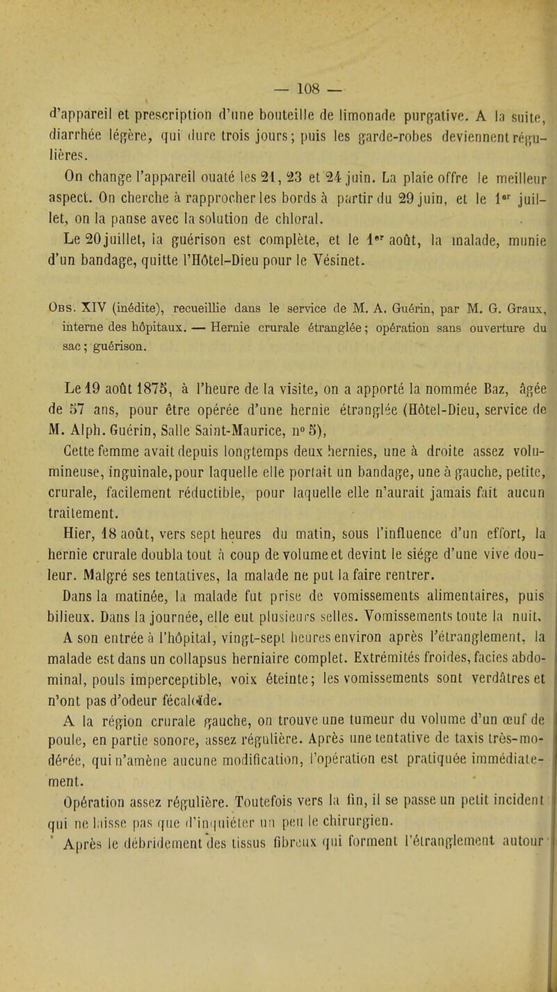 d'appareil et prescription d'une bouteille de limonade piiri^ative. A la suite, diarrhée légère, qui dure trois jours ; puis les garde-robes deviennent réfju- lières. On change l'appareil ouaté les 21, 23 et 24 juin. La plaie offre le meilleur aspect. On cherche à rapprocher les bords à partir du 29 juin, et le l juil- let, on la panse avec la solution de chloral. Le 20juillet, la guérison est complète, et le l»' août, la malade, munie d'un bandage, quitte l'Hôtel-Dieu pour le Vésinet. Obs. XIV (médite), recueillie dans le service de M. A, Guérin, par M. G. Graux, interne des hôpitaux, — Hernie crurale étranglée ; opération sans ouverture du sac; guérison. Le 19 août 187S, à l'heure de la visite, on a apporté la nommée Baz, âgée de 57 ans, pour être opérée d'une hernie étranglée (Hôtel-Dieu, service de M. Alph. Guérin, Salle Saint-Maurice, n 5), Cette femme avait depuis longtemps deux hernies, une à droite assez volu- mineuse, inguinale,pour laquelle elle portait un bandage, une à gauche, petite, crurale, facilement réductible, pour laquelle elle n'aurait jamais fait aucun traitement. Hier, 18 août, vers sept heures du matin, sous l'influence d'un effort, la hernie crurale doubla tout à coup de volume et devint le siège d'une vive dou- leur. Malgré ses tentatives, la malade ne put la faire rentrer. Dans la matinée, la malade fut prise de vomissements alimentaires, puis bilieux. Dans la journée, elle eut plusieurs selles. Vomissements toute la nuit, A son entrée à l'hôpital, vingt-sepl heures environ après rétranglement, la malade est dans un collapsus herniaire complet. Extrémités froides, faciès abdo- minal, pouls imperceptible, voix éteinte; les vomissements sont verdAtreset n'ont pas d'odeur fécal(*de. A la région crurale gauche, on trouve une tumeur du volume d'un œuf de poule, en partie sonore, assez régulière. Après une tentative de taxis irès-mo- déi-ée, qui n'amène aucune modification, l'opération est pratiquée immédiate- ment. Opération assez régulière. Toutefois vers la fin, il se passe un petit incident qui ne liisse pas que d'inquiéter un peu le chirurgien. ' Après le débridement'des tissus fibreux qui forment l'étranglemont autour-