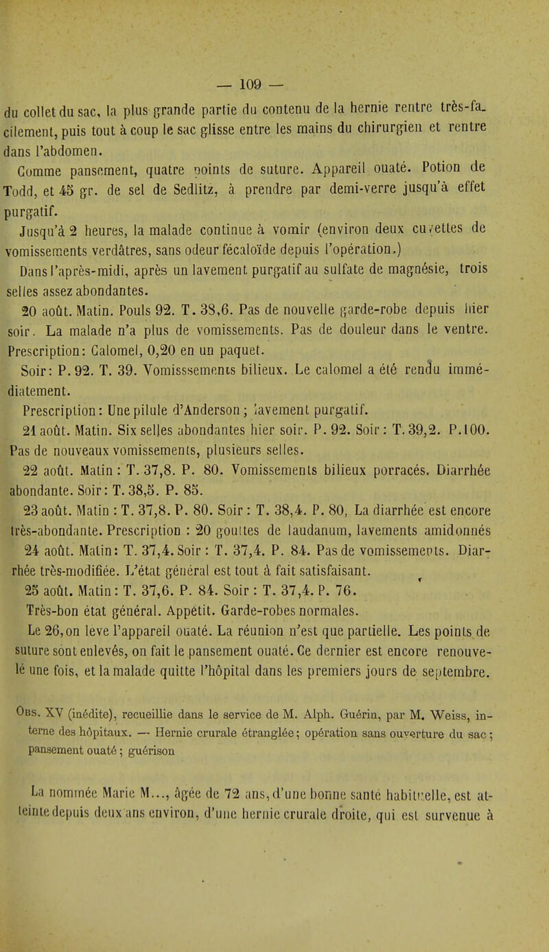 du collet du sac, la plus grande partie du contenu de la hernie rentre très-fa. cilement, puis tout à coup le sac glisse entre les mains du chirurgien et rentre dans l'abdomen. Comme pansement, quatre points de suture. Appareil ouaté. Potion de Todd, et 45 gr. de sel de Sedlitz, à prendre par demi-verre jusqu'à effet purgatif. Jusqu'à 2 heures, la malade continue à vomir (environ deux cu/ettes de vomissements verdâtres, sans odeur fécaloïde depuis l'opération.) Dans l'après-midi, après un lavement purgatif au sulfate de magnésie, trois selles assez abondantes. 20 août. Matin. Pouls 92. T. 38,6. Pas de nouvelle garde-robe depuis hier soir. La malade n'a plus de vomissements. Pas de douleur dans le ventre. Prescription: Galorael, 0,20 en un paquet. Soir: P.92. T. 39. Vomisssements bilieux. Le calomel a été ren^u immé- diatement. Prescription: Une pilule d'Anderson ; lavement purgatif. 21 août. Matin. Six selles abondantes hier soir. P. 92. Soir: T. 39,2. P. 100. Pas de nouveaux vomissements, plusieurs selles. 22 août. Malin: T. 37,8. P. 80. Vomissements bilieux porracés. Diarrhée abondante. Soir: T.38,5. P. 85. 23 août. Matin : T. 37,8. P. 80. Soir : T. 38,4. P. 80, La diarrhée est encore Irès-abondante. Prescription : 20 gouites de laudanum, lavements amidonnés 24 août. Matin: T. 37,4. Soir : T. 37,4. P. 84. Pas de vomissemepts. Diar- rhée très-modifiée. L'état général est tout à fait satisfaisant. 25 août. Matin : T. 37,6. P. 84. Soir : T. 37,4. P. 76. Très-bon état général. Appétit. Garde-robes normales. Le 26, on levé l'appareil ouaté. La réunion n'est que partielle. Les points de suture sont enlevés, on fait le pansement ouaté. Ce dernier est encore renouve- lé une fois, et la malade quitte l'hôpital dans les premiers jours de septembre. Obs. XV (inédite), recueillie dans le service de M. Alph. Guérin, par M. Weiss, in- terne des hôpitaux. — Hernie crurale étranglée ; opération sans ouvîrture du sac ; pansement ouaté ; guérison La nommée Marie M..., âgée de 72 ans,d'une bonne santé habilr.elle, est at- teinte depuis deux ans environ, d'une hernie crurale droite, qui est survenue à