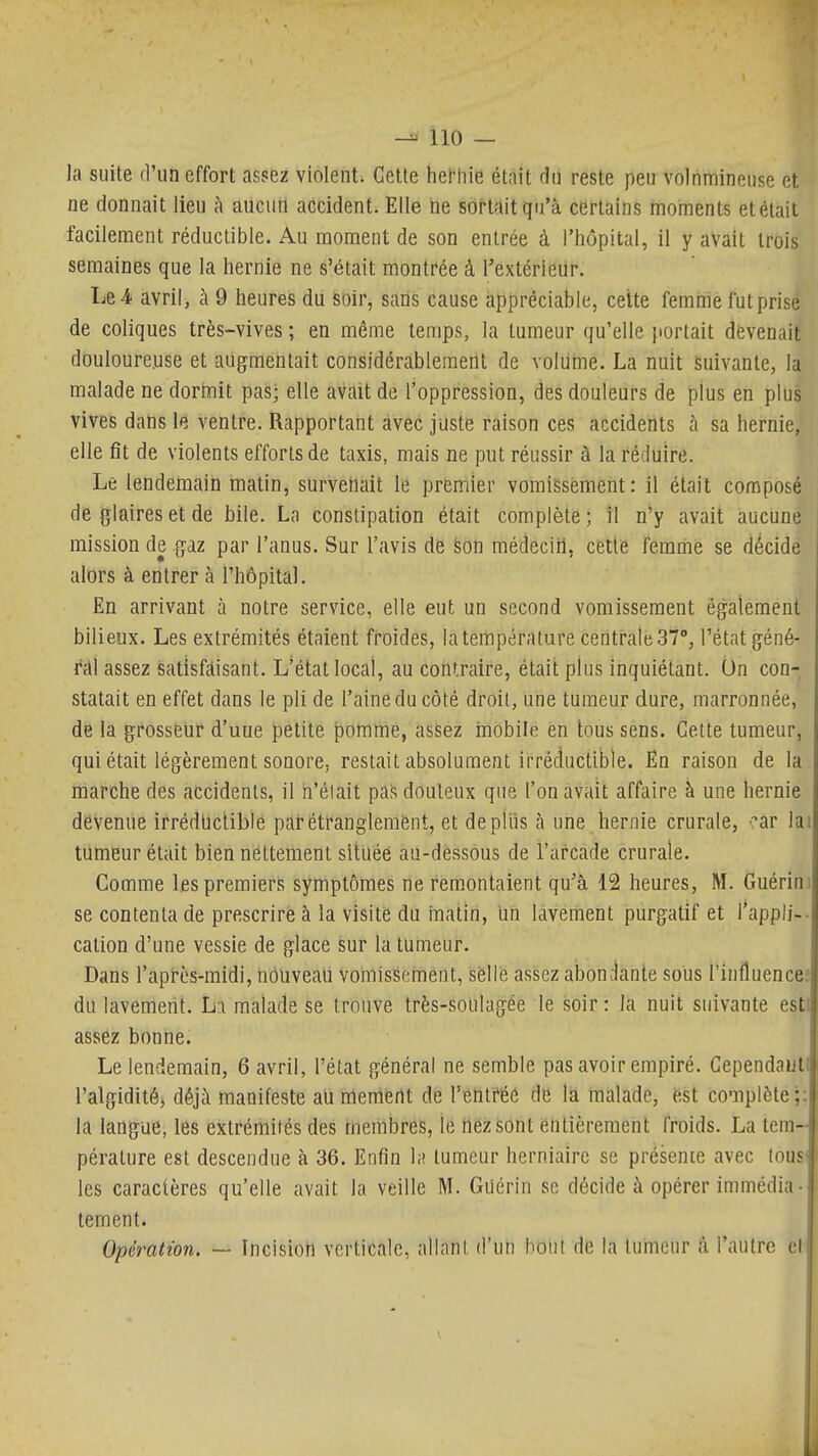 la suite d'un effort assez violent. Cette hernie était du reste peu volnnriineuse et ne donnait lieu à aucun accident. Elle ne sortait qu'à certains moments et était facilement réductible. Au moment de son entrée à l'hôpital, il y avait trois semaines que la hernie ne s'était montrée à l'extérieur. Le4. avril, à 9 heures du soir, sans cause appréciable, cette femme futprise de coliques très-vives ; en même temps, la tumeur qu'elle portait dévenait douloureuse et augmentait considérablement de volume. La nuit Suivante, la malade ne dormit pas; elle avait de l'oppression, des douleurs de plus en plus vives dans le ventre. Rapportant avec juste raison ces accidents à sa hernie, elle fît de violents efforts de taxis, mais ne put réussir à la réduire. Le lendemain matin, survenait le premier vomissement: il était composé de glaires et de bile. La constipation était complète ; il n'y avait aucune mission de gaz par l'anus. Sur l'avis de feon médeciil, cette femme se décide alors à entrer à l'hôpital. En arrivant à notre service, elle eut un second vomissement également bilieux. Les extrémités étaient froides, la température centrale 37°, l'état géné- r;il assez satisfaisant. L'état local, au contraire, était plus inquiétant. Un con- statait en effet dans le pli de l'aine du côté droit, une tumeur dure, marronnée, de la grosseur d'uue petite pomme, assez mobile en tous sens. Cette tumeur, qui était légèrement sonore, restait absolument irréctuctible. En raison de la marche des accidents, il h'élait pas douteux que l'on avait affaire à une hernie devenue irrédticUble parétfanglenlènt, et depiiis à une hernie crurale, -^ar lai tumeur était bien nettement sititéé au-dessous de l'arcade crurale. Comme les premiers symptômes ne remontaient qu'à 12 heures, M. Guérini se contenta de prescrire à la visité du iTiatin, un lavement purgatif et l*appli-. cation d'une vessie de glace sur la tumeur. Dans l'après-midi, nouveau vomissement, selle assez aboui-lante sous l'influencef du lavement. L:i malade se trouve très-soulagée le soir: la nuit suivante esti assez bonne. Le lendemain, 6 avril, l'état général ne semble pas avoir empiré. Gependauti l'algidité, déjà manifeste au memertt de VthltU de la màlade, é:st complète;: la langue, les extrémiiés des membres, le nez sont entièrement froids. La tem- pérature est descendue à 36. Enfin hî tumeur herniaire se présence avec lous' les caractères qu'elle avait la veille M. Guérin se décide à opérer immédia ■ tement. Opération. — Incisioti verticale, allant d'un bout de la tumeur a l'autre cl