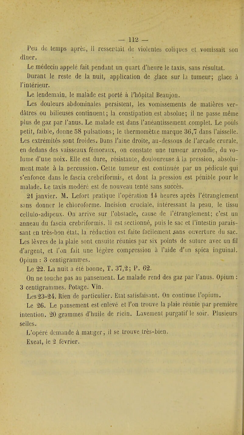 Peu de temps uprèi, 11 resseclail de violentes coliiiues et vomissait son dîner. Le médecin appelé fait pendant un quart d'Iienre le taxis, sans résultat. Durant le reste de la nuit, application de ^lace sur ki tumeur; glace à l'intérieur. Le lendemain, le malade est porté à l'hôpital Beaujon. Les douleurs abdominales persistent, les vomissements de matières ver- dâtres ou bilieuses continuent; la constipation est absolue; il ne passe même plus de gaz par l'anus. Le malade est dans l'anéantissement complet. Le pouls petit, faible, donne 58 pulsations; le lliermomètie marque 36,7 dans l'aisselle. Les extrémités sont froides. Dans l'aine droite, au-dessous de l'arcade crurale, en dedans des vaisseaux fémoraux, on constate une tumeur arrondie, du vo- lume d'une noix. Elle est dure, résistante, douloureuse à ia pression, absolu- ment mate à la percussion. Cette tumeur est continuée par un pédicule qui s'enfonce dans le fascia crebriformis, et dont la pression est pénible pour le malade. Le taxis modéré est de nouveau tenté sans succès. 24 janvier. M. Lefort pratique l'opération 14 heures après l'étranglement sans donner le chloroforme. Incision cruciale, intéressant la peau, le tissu ccUulo-adipeux. On arrive sur l'obslacle, cause de l'étranglement; c'est un anneau du fascia crebriformis. 11 est sectionné, puis le sac et l'intestin parais- sant en très-bon état, la réduction est faite facilement jsans ouverture du sac. Les lèvres de la plaie sont ensuite réunies par six points de suture avec un fil d'argent, et l'on fait une légère compression à l'aide d'un spica inguinal. Opium : 3 centigrammes. Le 22. La nuit a été bonne, T. 37,2; P. 62. On ne touche pas au pansement. Le malade rend des gaz par l'anus. Opium : 3 centigrammes. Potage. Vin. Les23-24. Rien de particulier. Etat satisfaisant. On continue l'opium. Le 26. Le pansement est enlevé et l'on trouve la plaie réunie par première intention. 20 grammes d'huile de ricin. Lavement purgatif le soir. Plusieurs selles. L'opéré demande à manger, il se trouve très-bien. Exeat, le 2 février.