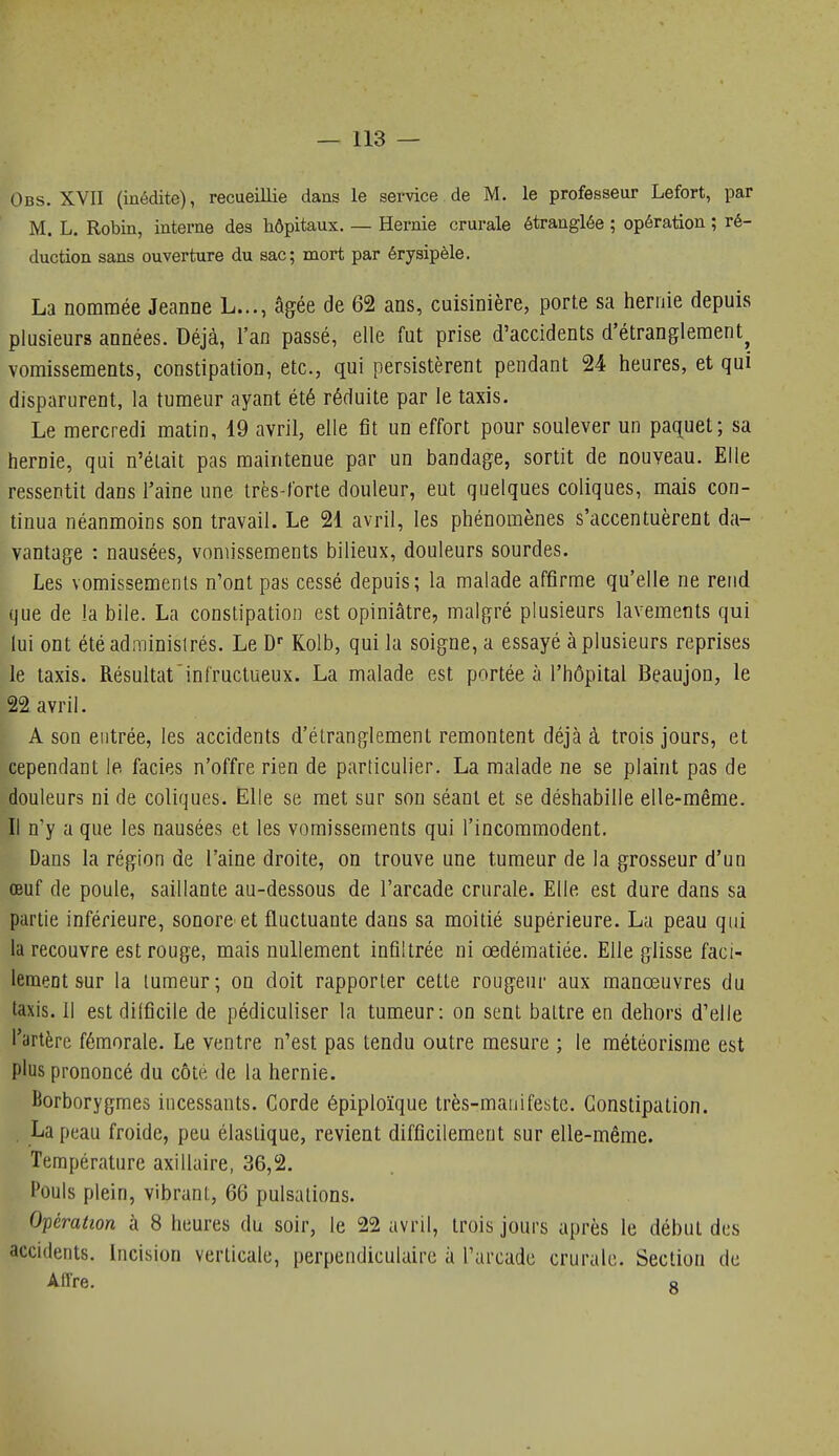 Obs. XVII (médite), recueillie dans le service de M. le professeur Lefort, par M. L. Robin, interne des hôpitaux. — Hernie crurale étranglée ; opération ; ré- duction sans ouverture du sac; mort par érysipèle. . La nommée Jeanne L..., âgée de 62 ans, cuisinière, porte sa hernie depuis 'plusieurs années. Déjà, l'an passé, elle fut prise d'accidents d'étranglement^ vomissements, constipation, etc., qui persistèrent pendant 24 heures, et qui disparurent, la tumeur ayant été réduite par le taxis. Le mercredi matin, 19 avril, elle fit un effort pour soulever un paquet; sa hernie, qui n'était pas maintenue par un bandage, sortit de nouveau. Elle ressentit dans l'aine une très-forte douleur, eut quelques coliques, mais con- tinua néanmoins son travail. Le 21 avril, les phénomènes s'accentuèrent da- vantage : nausées, vomissements bilieux, douleurs sourdes. Les vomissements n'ont pas cessé depuis; la malade affirme qu'elle ne rend que de la bile. La constipation est opiniâtre, malgré plusieurs lavements qui lui ont étéadminislrés. Le D Kolb, qui la soigne, a essayé à plusieurs reprises le taxis. Résultat infructueux. La malade est portée à l'hôpital Beaujon, le 22 avril. A son entrée, les accidents d'étranglement remontent déjà à trois jours, et cependant le faciès n'offre rien de particulier. La malade ne se plaint pas de douleurs ni de coliques. Elle se met sur son séant et se déshabille elle-même. Il n'y a que les nausées et les vomissements qui l'incommodent. Dans la région de l'aine droite, on trouve une tumeur de la grosseur d'un œuf de poule, saillante au-dessous de l'arcade crurale. Elle est dure dans sa partie inférieure, sonore et fluctuante dans sa moitié supérieure. La peau qui la recouvre est rouge, mais nullement infiltrée ni œdématiée. Elle glisse faci- lement sur la tumeur; on doit rapporter cette rougeur aux manœuvres du taxis, il est dilficile de pédiculiser la tumeur: on sent battre en dehors d'elle l'artère fémorale. Le ventre n'est pas tendu outre mesure ; le météorisme est plus prononcé du côte de la hernie. Borborygmes incessants. Corde épiploïque très-mauifestc. Constipation. La peau froide, peu élastique, revient difficilement sur elle-même. Température axillaire, 36,2. Pouls plein, vibrant, 66 pulsations. Opération à 8 heures du soir, le 22 avril, trois jours après le début des accidents. Incision verticale, perpendiculaire à l'arcade crurale. Section de Aflre. s