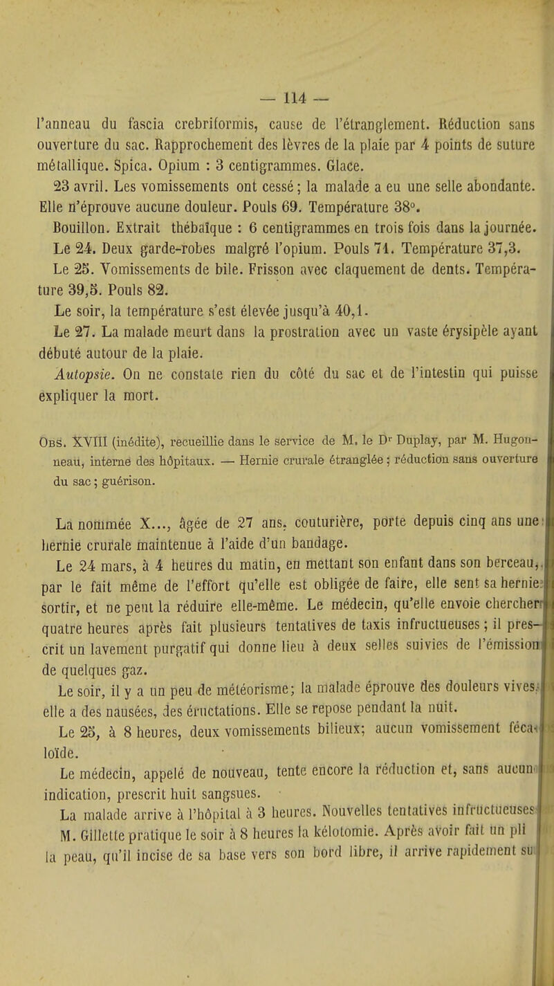 l'anneau du fascia crebriformis, cause de l'étranglement. Réduction sans ouverture du sac. Rapprochement des lèvres de la plaie par 4 points de suture métallique. Spica. Opium : 3 centigrammes. Glace. 23 avril. Les vomissements ont cessé; la malade a eu une selle abondante. Elle n'éprouve aucune douleur. Pouls 69. Température 38°. Bouillon. Extrait thébaîque : 6 centigrammes en trois fois dans la journée. Le 24. Deux garde-robes malgré l'opium. Pouls 71. Température 37,3. Le 25. Vomissements de bile. Frisson avec claquement de dents. Tempéra- ture 39,5. Pouls 82. Le soir, la température s'est élevée jusqu'à 40,1. Le 27. La malade meurt dans la prostration avec un vaste érysipèle ayant débuté autour de la plaie. Autopsie. On ne constate rien du côté du sac et de l'intestin qui puisse expliquer la mort. Obs. XVIII (inédite), recueillie dans le service de M. le D'- Duplay, par M. Hugon- neau, interné des hôpitaux. — Hernie crurale étranglée ; réduction sans ouverture du sac ; guérison. La nommée X..., âgée de 27 ans. couturière, porte depuis cinq ans une: hernie crurale maintenue à l'aide d'un bandage. Le 24 mars, à 4 heures du matin, en mettant son enfant dans son berceau^^ par le fait même de l'effort qu'elle est obligée de faire, elle sent sa hernie; sortir, et ne peut la réduire elle-même. Le médecin, qu'elle envoie cherchen quatre heures après fait plusieurs tentatives de taxis infructueuses ; il pres- crit un lavement purgatif qui donne lieu à deux selles suivies de l'émission de quelques gaz. ^ Le soir, il y a un peu de météorisme; la malade éprouve des douleurs vives., elle a des nausées, des éructations. Elle se repose pendant la nuit. \ Le 25, à 8 heures, deux vomissements bilieux; aucun vomissement féca- loïde. ( Le médecin, appelé de nouveau, tente encore la réduction et, sans aucun. indication, prescrit huit sangsues. | La malade arrive à l'hôpital à 3 heures. Nouvelles tentatives infructueuses j M. Gillette pratique le soir à 8 heures la kélotomie. Après avoir fait un pli 'I la peau, qu'il incise de sa base vers son bord libre, il arrive rapidement su