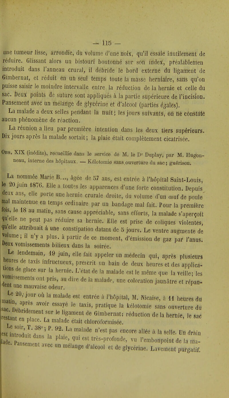 une (limeur lisse, arrondie, du volume d'une noix, qu'il essaie inutilement de réduire. Glissant alors un bistouri boutonné sur son iildex, pféalablemen introduit dans l'anneau crural, il débride le bord externe du ligament de Gimbernat, et réduit en uti seul temps toute la masse herniaire, salis qu'on puisse saisir le moindre intervalle entre la réduction de la hernie et celle du sac. Deux points de suture sont appliqués à la partie supérieure de l'incision. Pansement avec un mélarige de glycérine et d'alcool (parties égales). La malade a deux selles pendant lû Ouit^ les jours suivants, on flè constate aucun phénomène de réaction. La réunion a lieu par première intention dans les deux tiers supérieurs. Dix jours après la malade sortait; la plaie était complètement cicatrisée. Obs. XIX (inédite), recueillie dans le service de M. le Duplay, par M. Hugon- neau, interne des hôpitaux. — Kélotomie sans,ouverture du sac; guérison. La nommée Marie B..., âgée de 57 ans, est entrée à l'hôpital Saint-Louis, le 20 juin 1876. Elle a toutes les apparences d'une forte constitution. Depuis deux ans, elle porte une hernie crurale droite, du volume d'un œuf de poule' mal maintenue en temps ordinaire par un bandage mal fait. Pour la première fois, le 18 au matin, sans cause appréciable, sans efforts, la malade s'aperçoit quelle ne peut pas réduire sa hernie. Elle est prise de coliques violentes, qu'elle attribuait à une constipation datant de 5 jours. Le ventre augmente de volume; il n'y a plus, à partir de ce moment, d'émission de gaz par l'anus. Deux vomissements bilieux dans la soirée. Le lendemain, 19 juin, elle fait appeler un médecin qui, après plusieurs fleures de taxis infructueux, prescrit un bain de deux heures et des applica- tions de glace sur la hernie. L'état de la malade est le même que la veille- les vomissements ont pris, au dire de la malade, une coloration jaunâtre et répan- ^lent une mauvaise odeur. Le 20, jour où la malade est entrée à l'hôpital, M. Nicaise, à 41 heures du aiin après avoir essayé le taxis, pratique la kélotomie sans ouverture du Zl^u lT'r'r ^'''^ ^« hernie, le sad ••estaut en place. La malade était chloroformisée. est bL'ôd^U^hn? 'f-^' '^ '''''' ^^^ ' Un drain 'a e ans ir P''^'^'.,^'t--P>'ofonde, vu l'embonpoint de la ma- acle. Pansement avec un mélange d'alcool et de glycérine. Lavement purgatif