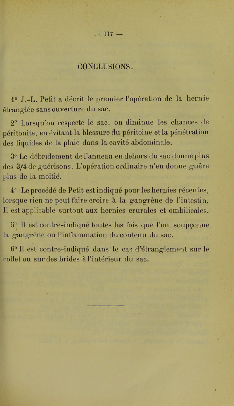 CONCLUSIONS. 1° J.-L. Petit a décrit le premier l'opération de la hernie étrang-Iée sans ouverture du sac. 2 Lorsqu'on respecte le sac, on diminue les chances de péritonite, en évitant la blessure du péritoine et la pénétration des liquides de la plaie dans la cavité abdominale. 3° Le débridement de l'anneau en dehors du sac donne plus des 3/4 de g'uérisons. L'opération ordinaire n'en donne g-uère plus de la moitié. 4° Le procédé de Petit est indiqué pour les hernies récentes, lorsque rien ne peut faire croire à la g-ang-rène de l'inlestin. Il est applicable surtout aux hernies crurales et ombilicales. 5° Il est contre-indiqué toutes les fois que l'on soupçonne la g-ang-rène ou l'inflammalion du contenu du sac. 6*^11 est contre-indiqué dans le cas d'étrang*lement sur le collet ou sur des brides à l'intérieur du sac.