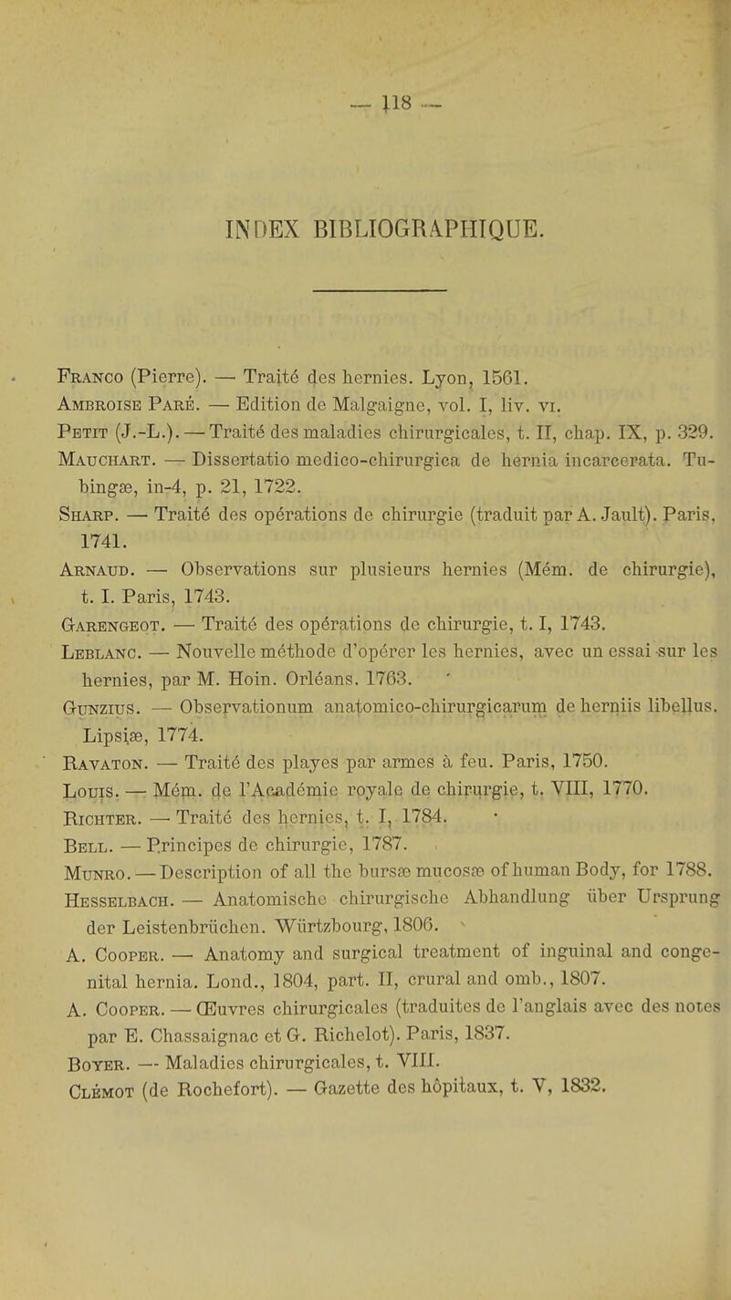 INDEX BIBLIOGRAPHIQUE. Franco (Pierre). — Traité des hernies. Lyon, 1561. Ambroise Paré. — Edition de Malgaigne, vol. I, liv. vi. Petit (J.-L.). — Traité des maladies chirurgicales, t. II, chap. IX, p. .329. Mauchart. — Dissertatio medico-chirurgica de hernia incarcerata. Tu- bingœ, in-4, p. 21, 1722. Sharp. — Traité des opérations de chirurgie (traduit par A. Jault). Paris. 1741. Arnaud. — Observations sur plusieurs hernies (Mém. de chirurgie), t. I. Paris, 1743. Garengeot. — Traité des opérations de chirurgie, 1.1, 1743. Leblanc. — Nouvelle méthode d'opérer les hernies, avec un essai sur les hernies, par M. Hoin. Orléans. 1763. GyNzius. — Observationum ana^omico-chirurgicarum de herniis libellus. Lipsise, 1774. Ravaton. — Traité des playes par armes à feu. Paris, 1750. Louis. —• Méni. de l'Académie royale de chirurgie, t. VIII, 1770. Richter. — Traité des hernies, t. I, 1784. Rbll. —Principes de chirurgie, 1787. MuNRO. — Description of ail the burssB mucosœ of human Body, for 1788. Hesselbach. — Anatomische chirurgische Abhandlung iiber Ursprung der Leistenbriichen. Wiirtzbourg, 1806. ^ A. Cooper. — Anatomy and surgical treatment of inguinal and congé- nital hernia. Lond., 1804, part. II, crural and omb., 1807. A. CooPER. — Œuvres chirurgicales (traduites de l'anglais avec des notes par E. Chassaignac et G. Richelot). Paris, 1837. BoYER. — Maladies chirurgicales, t. VIII. Clbmot (de Rochefort). — Gazette des hôpitaux, t. V, 1832.