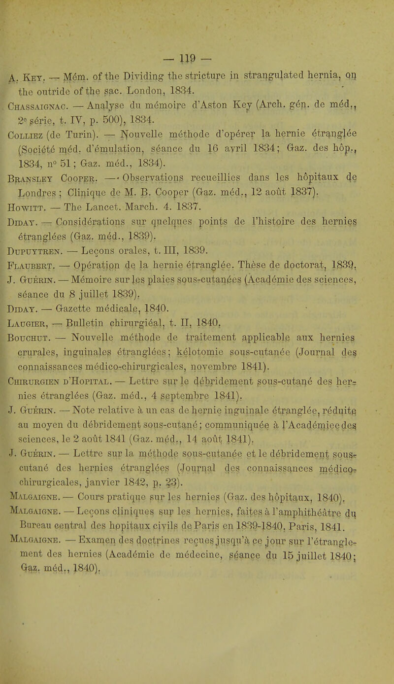 A,. Ket,. — Mém. of the Dhdding the strictu].'e in strangulated hernia, on the outride of the sac. London, 1834. CiiAssMGNAC. —Analjse du mémoire d'Aston Ke^^ (Arch. gén. de méd,, 2° périe, t. IV, p. 500), 1834. Colliez (de Turin). — INfouvelle méthode d'opérer la hernie étrtmgjée (Société niéd. d'émulation, séance du 16 avril 1834; Gaz. des hôp., 1834, n» 51; Gaz. méd., 1834). BiiANSLEY CooPBR. — Observations recueillies dans les hôpitaux (\e Londres ; Clinique de M. B. Cooper (Gaz. méd., 12 août 1837). HowiTT. — The Lancet. March. 4. 1837. DiDAY. — Considérations sur quel(|ues points de l'histoire des hernies étranglées (Gaz. naéd., 1839). DupuTTREN. — Leçons orales, t. III, 1839. Flaubert. — Opératipn de la hernie étranglée. Thèse de doctorat, 1839, J. GuÉRiN. — Mémoire sur |es plaies sous-cutanées {Àca4émie des sciences, séance du 8 juillet 1839). DiDAT. — Gazette médicale, 1840. Laugier, — Bulletin chirurgiéal, t. II, 1840, BoucHUT. — Nouve^e méthode de traitement applicable aux hernies crurales, inguinales étranglées; kélotomie sous-cutanée (Journal des I cpnnaissances médico-chirurgicales, novembre 1841). Chirurgien d'Hôpital. — Lettre sur le 4çbî'idement pous-cutaqé des her= nies étranglées (Gaz. méd., 4 gepteinbre 1841), J. GuÉRiN. — Note relative à un cas de hernie inguinale étranglée, réduite au moyen du débridemept sous-cutané ; communiquée à l'Académiee de^ sciences, le 2 août 1841 (Gaz. méd,, 14 août 1841). J. GuBRiN. — Lettre sur la méthode sous-çutan§e et le débridement sousr cutané des heriiies étranglées (Journal des connaissances médicoT chirurgicales, janvier 1842, p. 23). Malgaigne. — Cours pratique sur les herniep (Gaz. des hôpitaux, 1840). Malgaigne. — Leçons cliniques sup les hernjes, faites à l'amphithéâtre d\\ Bureau central des hppitaux civil^ de Paris en 1839-J.840. Paris, 1841. Malgaigne. — Exai^en des doctrines reçues jusqu'à pe jour sur l'étrangle- ment des hernies (Académie de médecine, p^ançp du 15 juillet 1840; Q^z. méd,, :^840),