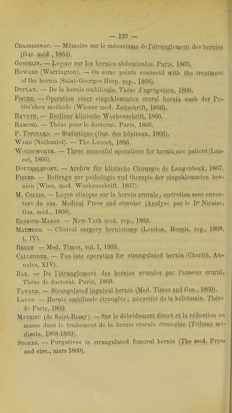 120 Chassaignac. — Mémoire sur le mécani^iQg de J'é^r^iîgfjeiftent des hepDie^ [a^z. flaéd., 1864). GogsEi^m. —- Jlieçops sur }e^ herjiies alDdominales, P^-ns, 1305, Howard (Warrington), — On some points connectd yfii,h. the treatwpnt of the hernia (Saint-Q-eorges Hosp. pep., 1866). DuPLAY, — De la hernie ombilicale. Thèse d'agrégatiori, 1.866, Fiscfiis, —! OpemtjQi) .einep eipgeklemmten crural hepnia nach dey Pcr tits'chen méthode (Wiener med. Zeitschrift, 1866). BavptS: — Eerlinep yinische Woçhensçlirift, 1866. Ramond. — Thèse pour le doctorat. Paris, 1866. P. TopiNARD. — Sta,ti§tique (Qaz. 4^3 jiôpitaux, ].866), Ward (Nathaniel). — The Lancet, J866. ^QRÇSWORTH. — Threp guceesful pper^-tions for hernia pne patient (Lan- cet, 1866). DoTJT:^B;yEPONT. — Archiw fiir klini^che Chir^fgie çi^ Langenbeçk, 1867, FiEBER. — Beitrage ^ur pathologie und thera,pie 4er eingeklemmten her- nien (Wien. med. Wochenschrift, 1867). M. Cp:fiWS. — Leçon clinique ^uî la hernie crur£|,lp; ppératipn sans ouver- ture du sac. Me4iP3'l Press and cireular {Analyse par le P Niçaise, Gaz. méd., 1868). EI^skinb-Mason. — New-Yprk med. rep., 1868. Maunder. — Clinical sî.ir§pry herniotomy (Londpn, Hospit. rep:, 1868, t. lY). '^^V|Ç'^ — Med. Tii^ies, vpl. I, 1869r CiVLLENDBR; — Top lal^e pperat^gn fpr strangulatpd hprpia (Charité, Ai}r nales, XIV). Bax. — De l'^j^ranglement dps heriiies crurale^ par l'anneau çri^fg,!, Thèse de doctorat. Paris, 1869. Fayrbr. — Strangulated jpg^inal }|erpia (ftîed. Tirnes !^i)d Gaz., 1869). Lafon. — îïernie pirij^Uic^le ét^-anglôe ; î^écessité 4p h kélotomip. Thèse de Pari^, 136Q. jyfAT^iiEU (de Saint-|lemy). — ^ïir je 4ébridemPnt fUrppt pt la réduction en masse dans le traitement de la hernie crurale étranglée (Trij^uRp i^ié- dipale, :^868-1869). Stokes. —r Purgatives in strangulated fémoral hernia {J]\e mc^. prpss and cire, mars 1869).