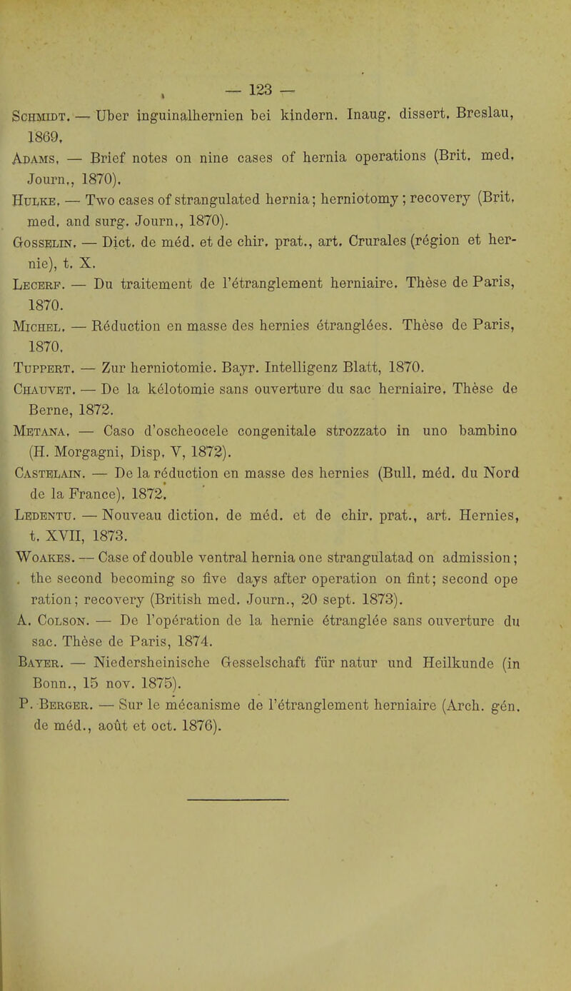 ScHMiDT. — Uber inguinalhernieu bei kindern. Inaug. dissert. Breslau, 1869, Adams, — Brief notes on nine cases of hernia opérations (Brit. naed, Journ., 1870). HuwcE, — Two cases of strangulated hernia; herniotomy ; recovery (Brit, med, and surg. Journ,, 1870). G-ossELiN. — Dict. de méd. et de chir. prat., art. Crurales (région et her- nie), t. X. Lecerf. — Du traitement de l'étranglement herniaire. Thèse de Paris, 1870. Michel. — Réduction en masse des hernies étranglées. Thèse de Paris, 1870. TupPERT. — Zur herniotomie. Bayr. Intelligenz Blatt, 1870. Chauvet. — De la kélotomie sans ouverture du sac herniaire, Thèse de Berne, 1872. Metana, — Caso d'oscheocele congénitale strozzato in uno bambine (H. Morgagni, Disp. Y, 1872). Castblain. — De la réduction en masse des hernies (Bull, méd. du Nord de la France), 1872. Ledentu. — Nouveau diction, de méd. et de chir. prat., art. Hernies, ff t. XVII, 1873. WoAiiES. — Case of double ventral hernia one strangulatad on admission ; . the second becoming so five days after opération on fint; second ope ration; recovery (British med. Journ., 20 sept. 1873). A. CoLSON. — De l'opération de la hernie étranglée sans ouverture du sac. Thèse de Paris, 1874. Bayer. — Niedershcinische Gesselschaft flir natur und Heilkunde (in Bonn., 15 nov. 1875). P. Berger. — Sur le mécanisme de l'étranglement herniaire (Arch. gén. de méd., août et oct. 1876).