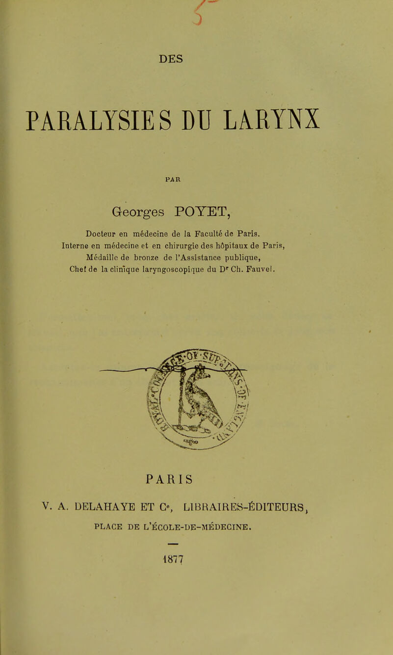 PARALYSIES DU LARYNX Georges POYET, Docteur en médecine de la Faculté de Paris. Interne en médecine et en chirurgie des hôpitaux de Paris, Médaille de bronze de l'Assistance publique, Chef de la clinique laryngoscopique du Ch. Fauvel. PARIS V. A. DELAHAYE ET G«, LIBRAIRES-ÉDITEURS, PLACE DE l'école-de-médecine. 4877