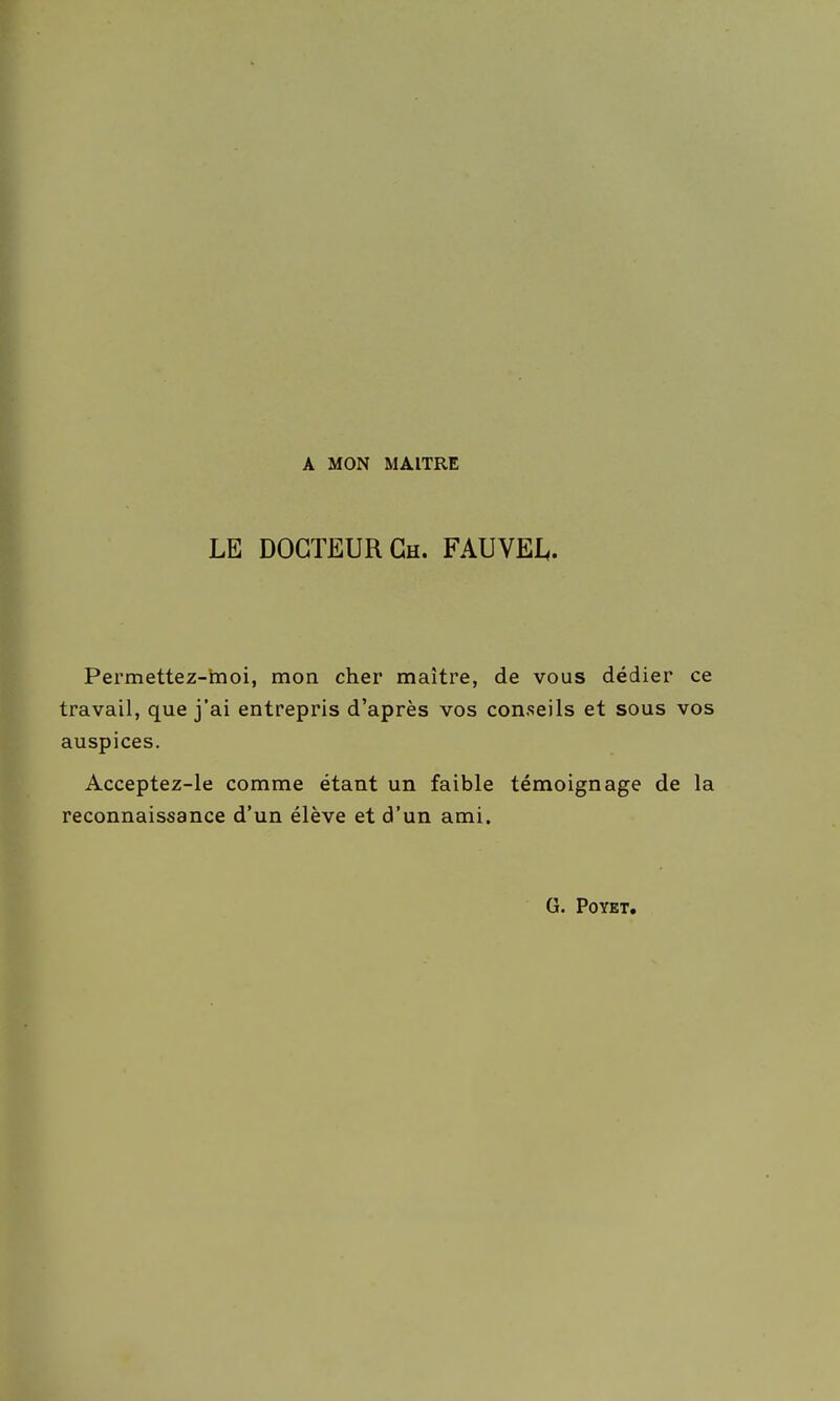 A MON MAITRE LE DOCTEUR Ch. FAUVEL. Permettez-moi, mon cher maître, de vous dédier ce travail, que j'ai entrepris d'après vos conseils et sous vos auspices. Acceptez-le comme étant un faible témoignage de la reconnaissance d'un élève et d'un ami. G. POYET.