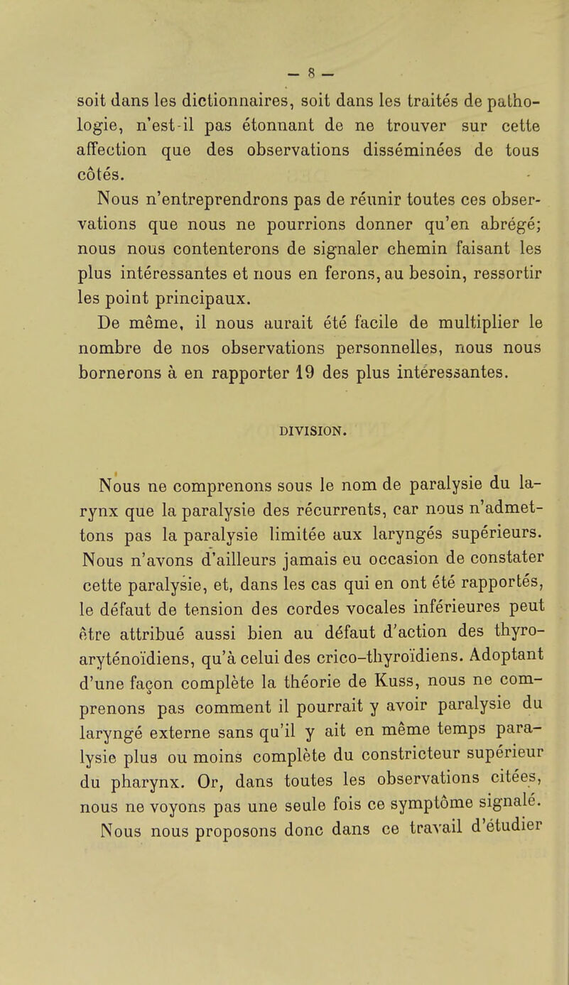 soit dans les dictionnaires, soit dans les traités de patho- logie, n'est-il pas étonnant de ne trouver sur cette affection que des observations disséminées de tous côtés. Nous n'entreprendrons pas de réunir toutes ces obser- vations que nous ne pourrions donner qu'en abrégé; nous nous contenterons de signaler chemin faisant les plus intéressantes et nous en ferons, au besoin, ressortir les point principaux. De même, il nous aurait été facile de multiplier le nombre de nos observations personnelles, nous nous bornerons à en rapporter 19 des plus intéressantes. DIVISION. Nous ne comprenons sous le nom de paralysie du la- rynx que la paralysie des récurrents, car nous n'admet- tons pas la paralysie limitée aux laryngés supérieurs. Nous n'avons d'ailleurs jamais eu occasion de constater cette paralysie, et, dans les cas qui en ont été rapportés, le défaut de tension des cordes vocales inférieures peut être attribué aussi bien au défaut d'action des thyro- aryténoïdiens, qu'à celui des crico-thyroïdiens. Adoptant d'une façon complète la théorie de Kuss, nous ne com- prenons pas comment il pourrait y avoir paralysie du laryngé externe sans qu'il y ait en même temps para- lysie plus ou moins complète du constricteur supérieur du pharynx. Or, dans toutes les observations citées, nous ne voyons pas une seule fois ce symptôme signalé. Nous nous proposons donc dans ce travail d'étudier