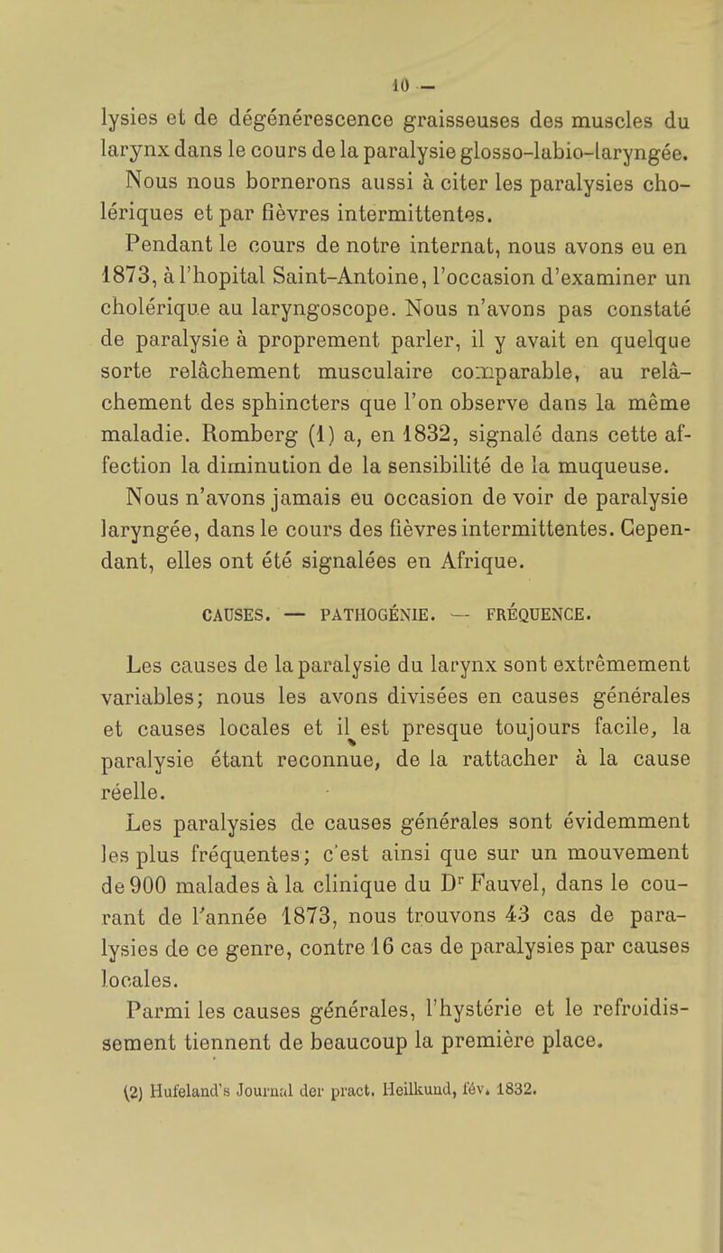 lysies et de dégénérescence graisseuses des muscles du larynx dans le cours de la paralysie glosso-labio-laryngée. Nous nous bornerons aussi à citer les paralysies cho- lériques et par fièvres intermittentes. Pendant le cours de notre internat, nous avons eu en 1873, à l'hôpital Saint-Antoine, l'occasion d'examiner un cholérique au laryngoscope. Nous n'avons pas constaté de paralysie à proprement parler, il y avait en quelque sorte relâchement musculaire coiïiparable, au relâ- chement des sphincters que l'on observe dans la même maladie. Romberg (1) a, en 1832, signalé dans cette af- fection la diminution de la sensibilité de la muqueuse. Nous n'avons jamais eu occasion de voir de paralysie laryngée, dans le cours des fièvres intermittentes. Cepen- dant, elles ont été signalées en Afrique. CAUSES. — PATHOGÉNIE. — FRÉQUENCE. Les causes de la paralysie du larynx sont extrêmement variables; nous les avons divisées en causes générales et causes locales et il^est presque toujours facile, la paralysie étant reconnue, de la rattacher à la cause réelle. Les paralysies de causes générales sont évidemment les plus fréquentes; c'est ainsi que sur un mouvement de 900 malades à la clinique du D' Fauvel, dans le cou- rant de Tannée 1873, nous trouvons 43 cas de para- lysies de ce genre, contre 16 cas de paralysies par causes locales. Parmi les causes générales, l'hystérie et le refroidis- sement tiennent de beaucoup la première place. ^2) Hufeland's Journal der pract. Heilkuud, fév* 1832.