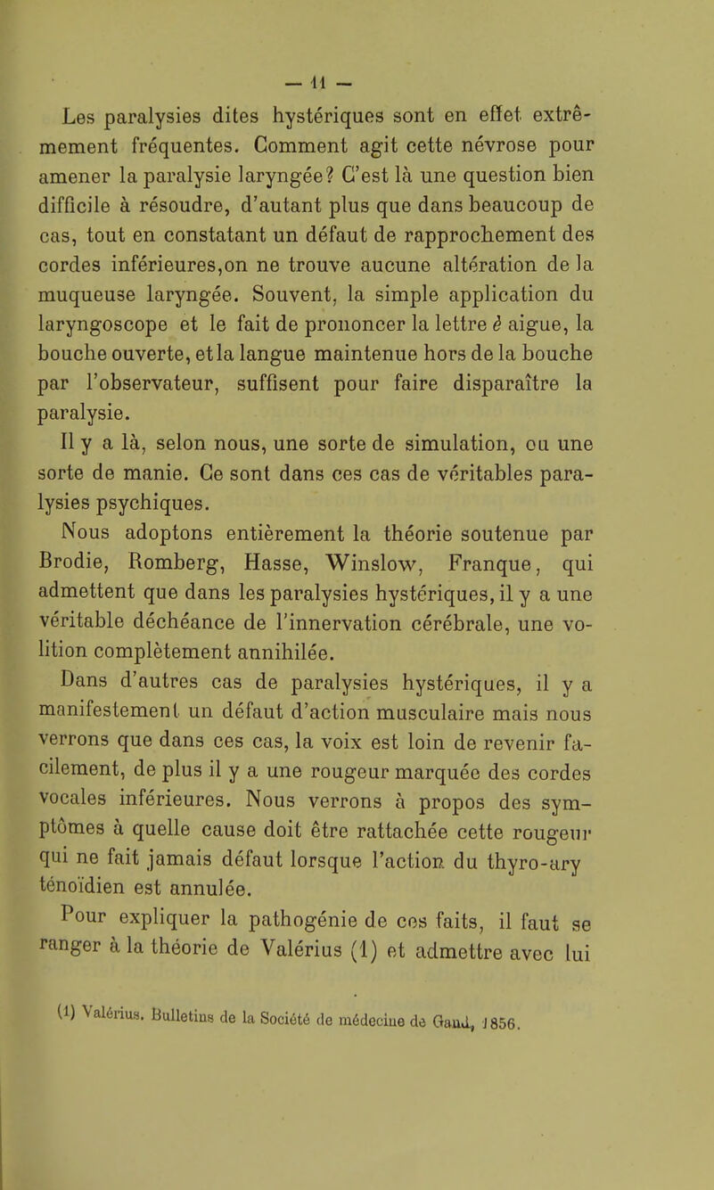 Les paralysies dites hystériques sont en effet extrê- mement fréquentes. Comment agit cette névrose pour amener la paralysie laryngée? C'est là une question bien difficile à résoudre, d'autant plus que dans beaucoup de cas, tout en constatant un défaut de rapprocliement des cordes inférieures,on ne trouve aucune altération de la muqueuse laryngée. Souvent, la simple application du laryngoscope et le fait de prononcer la lettre è aiguë, la bouche ouverte, et la langue maintenue hors de la bouche par l'observateur, suffisent pour faire disparaître la paralysie. Il y a là, selon nous, une sorte de simulation, ou une sorte de manie. Ce sont dans ces cas de véritables para- lysies psychiques. Nous adoptons entièrement la théorie soutenue par Brodie, Romberg, Hasse, Winslow, Franque, qui admettent que dans les paralysies hystériques, il y a une véritable déchéance de l'innervation cérébrale, une vo- htion complètement annihilée. Dans d'autres cas de paralysies hystériques, il y a manifestement un défaut d'action musculaire mais nous verrons que dans ces cas, la voix est loin de revenir fa- cilement, de plus il y a une rougeur marquée des cordes vocales inférieures. Nous verrons à propos des sym- ptômes à quelle cause doit être rattachée cette rougeur qui ne fait jamais défaut lorsque l'action du thyro-ary ténoïdien est annulée. Pour expliquer la pathogénie de ces faits, il faut ae ranger à la théorie de Valérius (1) et admettre avec lui us. Bulletins de la Société de médeciue de GauJ, J856.