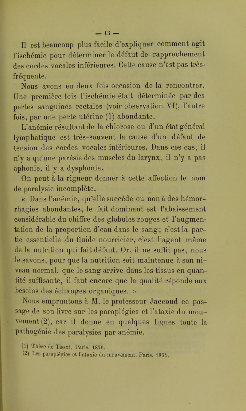 l'ischémie pour déterminer le défaut de rapprochement des cordes vocales inférieures. Cette cause n'est pas très- fréquente. Nous avons eu deux fois occasion de la rencontrer. Une première fois l'ischémie était déterminée par des pertes sanguines rectales (voir observation VI), l'autre fois, par une perte utérine (1) abondante. L'anémie résultant de la chlorose ou d'un état général lymphatique est très-Souvent la cause d'un défaut de tension des cordes vocales inférieures. Dans ces cas, il n'y a qu'une parésie des muscles du larynx, il n'y a pas aphonie, il y a dysphonie. On peut à la rigueur donner à cette affection le nom de paralysie incomplète. « Dans l'anémie, qu'elle succède ou nonà des hémor- rhagies abondantes, le fait dominant est l'abaissement considérable du chiffre des globules rouges et l'augmen- tation de la proportion d'eau dans le sang; c'est la par- tie essentielle du fluide nourricier, c'est l'agent même de la nutrition qui fait défaut. Or, il ne suffît pas, nous le savons, pour que la nutrition soit maintenue à son ni- veau normal, que le sang arrive dans les tissus en quan- tité suffisante, il faut encore que la qualité réponde aux besoins des échanges organiques. » Nous empruntons à M. le professeur Jaccoud ce pas- sage de son livre sur les paraplégies et l'ataxie du mou- vement (2), car il donne en quelques lignes toute la pathogénie des paralysies par anémie. (1) Thèse de Tissot. Paris, 1876. (2) Les paraplégies et l'ataxie du mouvement. Paris, 1864.