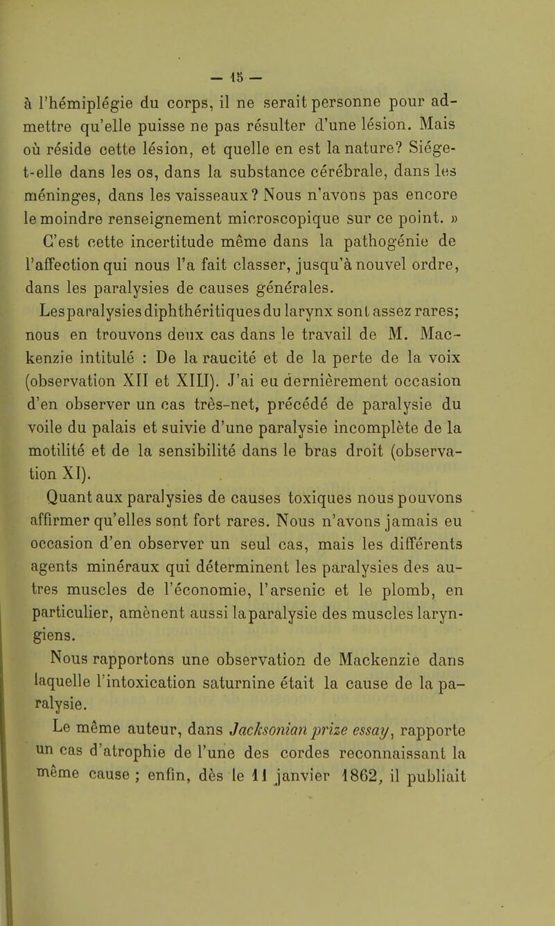 à l'hémiplégie du corps, il ne serait personne pour ad- mettre qu'elle puisse ne pas résulter d'une lésion. Mais oii réside cette lésion, et quelle en est la nature? Siége- t-elle dans les os, dans la substance cérébrale, dans les méninges, dans les vaisseaux? Nous n'avons pas encore le moindre renseignement microscopique sur ce point. » C'est cette incertitude même dans la pathogénie de l'affection qui nous l'a fait classer, jusqu'à nouvel ordre, dans les paralysies de causes générales. Lespanalysies diphthéritiques du larynx sont assez rares; nous en trouvons deux cas dans le travail de M. Mac- kenzie intitulé : De la raucité et de la perte de la voix (observation XII et XIII). J'ai eu dernièrement occasion d'en observer un cas très-net, précédé de paralysie du voile du palais et suivie d'une paralysie incomplète de la motilité et de la sensibilité dans le bras droit (observa- tion XI). Quant aux paralysies de causes toxiques nous pouvons affirmer qu'elles sont fort rares. Nous n'avons jamais eu occasion d'en observer un seul cas, mais les différents agents minéraux qui déterminent les paralysies des au- tres muscles de l'économie, l'arsenic et le plomb, en particulier, amènent aussi laparalysie des muscles laryn- giens. Nous rapportons une observation de Mackenzie dans laquelle l'intoxication saturnine était la cause de la pa- ralysie. Le même auteur, dans Jacksonian prize essay^ rapporte un cas d'atrophie de l'une des cordes reconnaissant la même cause ; enfin, dès le 11 janvier 1862, il publiait