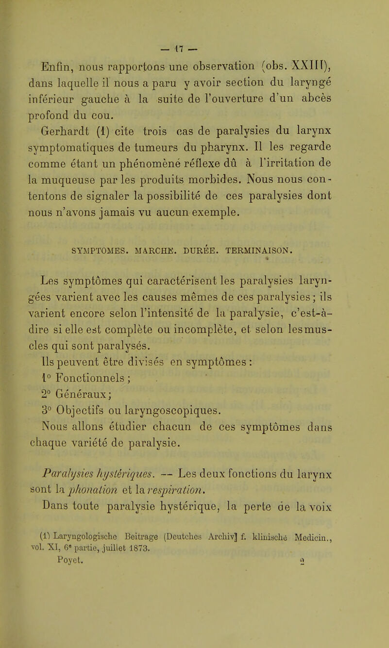 Enfin, nous rapportons une observation (obs. XXHÏ), dans laquelle il nous a paru y avoir section du laryngé inférieur gauche à la suite de l'ouverture d'un abcès profond du cou. Gerbardt (1) cite trois cas de paralysies du larynx symptomatiques de tumeurs du pharynx. Il les regarde comme étant un phénomèné réflexe dû à l'irritation de la muqueuse parles produits morbides. Nous nous con- tentons de signaler la possibilité de ces paralysies dont nous n'avons jamais vu aucun exemple. SYMPTOMES. MARCHK. DUREE. TERMINAISON. Les symptômes qui caractérisent les paralysies laryn- gées varient avec les causes mêmes de ces paralysies ; ils varient encore selon l'intensité de la paralysie, c'est-à- dire si elle erit complète ou incomplète, et selon les mus- cles qui sont paralysés. Ils peuvent être divisés en symptômes : 1° Fonctionnels ; 2° Généraux; 3° Objectifs ou laryngoscopiques. Nous allons étudier chacun de ces symptômes dans chaque variété de paralysie. Paralysies hystériques. — Les deux fonctions du larynx sont la phonation et \n. respiration. Dans toute paralysie hystérique, la perte de la voix (11 Laryngologische Beitrage (Deutchcs Archiv] f. kliniachc Medicin., vol. XI, 6 partie, juillet 1873. Poyet. 2