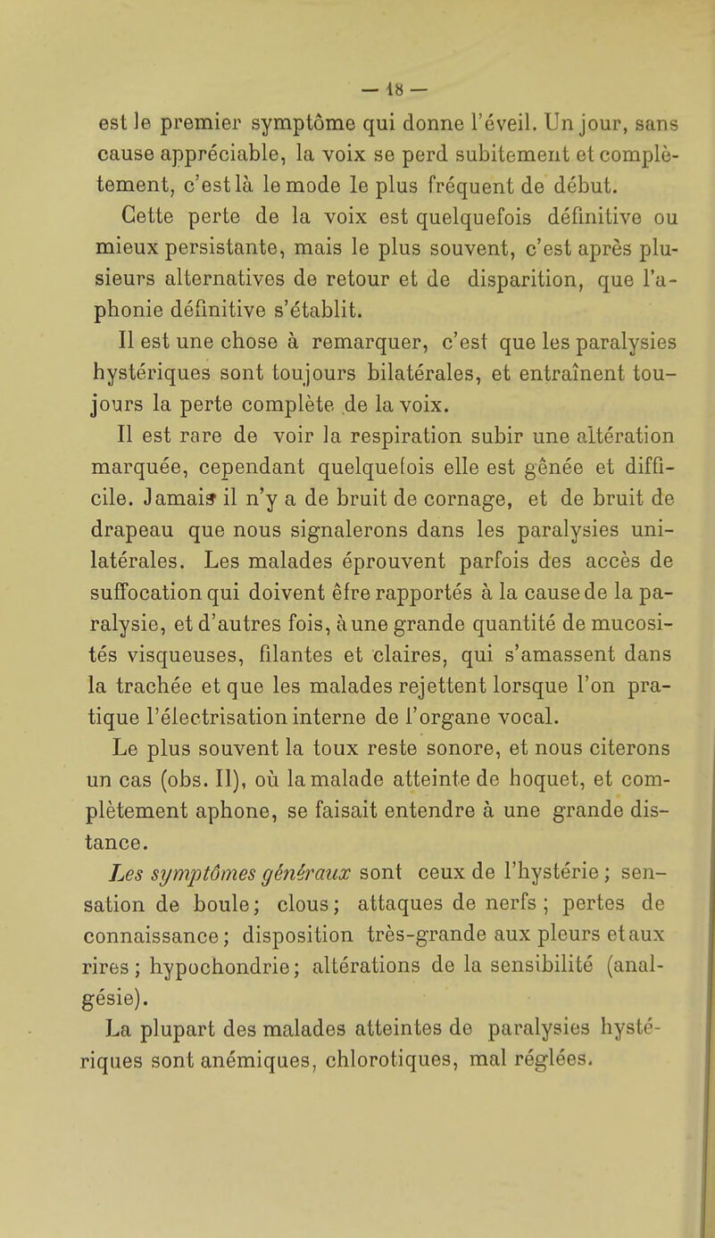 est le premier symptôme qui donne l'éveil. Un jour, sans cause appréciable, la voix se perd subitement et complè- tement, c'est là le mode le plus fréquent de début. Cette perte de la voix est quelquefois définitive ou mieux persistante, mais le plus souvent, c'est après plu- sieurs alternatives de retour et de disparition, que l'a- phonie définitive s'établit. Il est une chose à remarquer, c'est que les paralysies hystériques sont toujours bilatérales, et entraînent tou- jours la perte complète de la voix. Il est rare de voir la respiration subir une altération marquée, cependant quelquefois elle est gênée et diffi- cile. Jamais il n'y a de bruit de cornage, et de bruit de drapeau que nous signalerons dans les paralysies uni- latérales. Les malades éprouvent parfois des accès de suffocation qui doivent êfre rapportés à la cause de la pa- ralysie, et d'autres fois, aune grande quantité de mucosi- tés visqueuses, filantes et claires, qui s'amassent dans la trachée et que les malades rejettent lorsque l'on pra- tique l'électrisation interne de l'organe vocal. Le plus souvent la toux reste sonore, et nous citerons un cas (obs. II), oii la malade atteinte de hoquet, et com- plètement aphone, se faisait entendre à une grande dis- tance. Les symptômes généraux sont ceux de l'hystérie ; sen- sation de boule; clous; attaques de nerfs; pertes de connaissance; disposition très-grande aux pleurs et aux rires ; hypochondrie ; altérations de la sensibilité (anal- gésie). La plupart des malades atteintes de paralysies hysté- riques sont anémiques, chlorotiques, mal réglées.