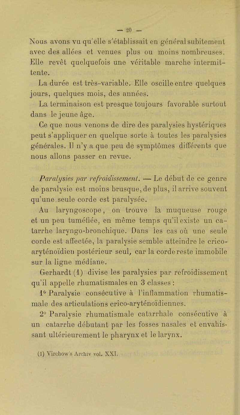 Nous avons vu qu'elle s'établissait en général subitement avec des allées et venues plus ou moins nombreuses. Elle revêt quelquefois une véritable marche intermit- tente. La durée est très-variable. Elle oscille entre quelques jours, quelques mois, des années. La terminaison est presque toujours favorable surtout dans le jeune âge. Ce que nous venons de dire des paralysies hystériqiies peut s'appliquer en quelque sorte à toutes les paralysies générales. Il n'y a que peu de symptômes différents que nous allons passer en revue. Paralysies par refroidissement. — Le début de ce genre de paralysie est moins brusque, de plus, il arrive souvent qu'une,seule corde est paralysée. Au laryngoscope, on trouve la muqueuse rouge et un peu tuméfiée, en même temps qu'il existe un ca- tarrhe laryngo-bronchique. Dans les cas où une seule corde est affectée, la paralysie semble atteindre le crico- aryténoïdieij postérieur seul, car la corde reste immobile sur la ligne médiane. Gerhardt (1) divise les paralysies par refroidissement qu'il appelle rhumatismales en 3 classes : l'' Paralysie consécutive à l'inflammation rhumatis- male des articulations crico-aryténoïdiennes. 2° Paralysie rhumatismale catarrhale consécutive à un catarrhe débutant par les fosses nasales et envahis- sant ultérieurement le pharynx et le larynx. (1) Virchow's Arcluv vol. XXI.