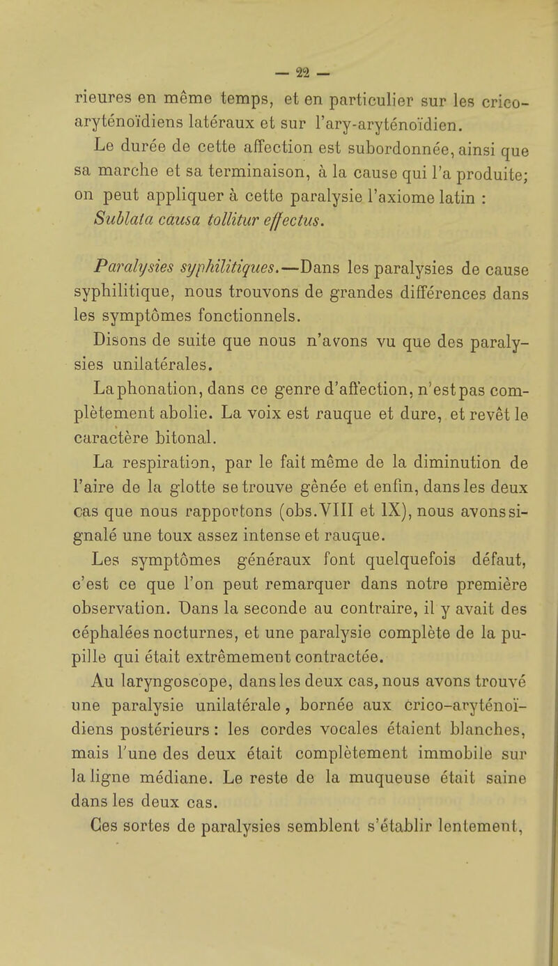 Heures en même temps, et en particulier sur les crico- aryténoïdiens latéraux et sur l'ary-aryténoïdien. Le durée de cette affection est subordonnée, ainsi que sa marche et sa terminaison, à la cause qui l'a produite; on peut appliquer à cette paralysie l'axiome latin : Suhlala causa tollitur effectus. Parahjsies syphilitiques.—Dans les paralysies de cause syphilitique, nous trouvons de grandes différences dans les symptômes fonctionnels. Disons de suite que nous n'avons vu que des paraly- sies unilatérales. La phonation, dans ce genre d'affection, n'estpas com- plètement abolie. La voix est rauque et dure, et revêt le caractère bitonal. La respiration, par le fait même de la diminution de l'aire de la glotte se trouve gênée et enfin, dans les deux cas que nous rapportons (obs.VIII et IX), nous avons si- gnalé une toux assez intense et rauque. Les symptômes généraux font quelquefois défaut, c'est ce que l'on peut remarquer dans notre première observation. Dans la seconde au contraire, il y avait des céphalées nocturnes, et une paralysie complète de la pu- pille qui était extrêmement contractée. Au laryngoscope, dans les deux cas, nous avons trouvé une paralysie unilatérale, bornée aux crico-aryténoï- diens postérieurs : les cordes vocales étaient blanches, mais Tune des deux était complètement immobile sur la ligne médiane. Le reste de la muqueuse était saine dans les deux cas. Ces sortes de paralysies semblent s'établir lentement,