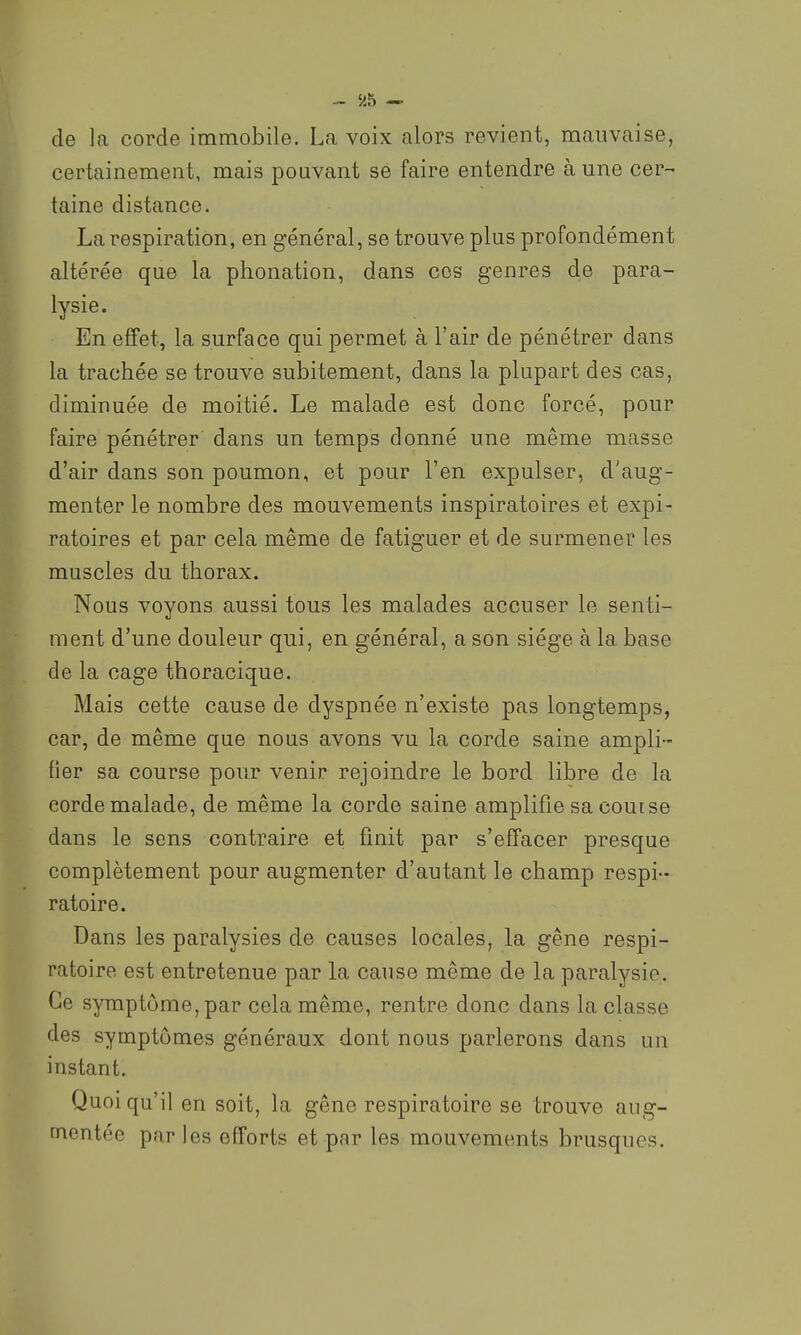 de la corde immobile. La voix alors revient, mauvaise, certainement, mais pouvant se faire entendre aune cer- taine distance. La respiration, en général, se trouve plus profondément altérée que la phonation, dans ces genres de para- lysie. En effet, la surface qui permet à l'air de pénétrer dans la trachée se trouve subitement, dans la plupart des cas, diminuée de moitié. Le malade est donc forcé, pour faire pénétrer dans un temps donné une même masse d'air dans son poumon, et pour l'en expulser, d'aug- menter le nombre des mouvements inspiratoires et expi- ratoires et par cela même de fatiguer et de surmener les muscles du thorax. Nous voyons aussi tous les malades accuser le senti- ment d'une douleur qui, en général, a son siège à la base de la cage thoracique. Mais cette cause de dyspnée n'existe pas longtemps, car, de même que nous avons vu la corde saine ampli- fier sa course pour venir rejoindre le bord libre de la corde malade, de même la corde saine amplifie sa course dans le sens contraire et finit par s'effacer presque complètement pour augmenter d'autant le champ respi- ratoire. Dans les paralysies de causes locales, la gêne respi- ratoire est entretenue par la cause même de la paralysie. Ce symptôme, par cela même, rentre donc dans la classe des symptômes généraux dont nous parlerons dans un instant. Quoiqu'il en soit, la gêne respiratoire se trouve aug- mentée par les efforts et par les mouvements brusques.