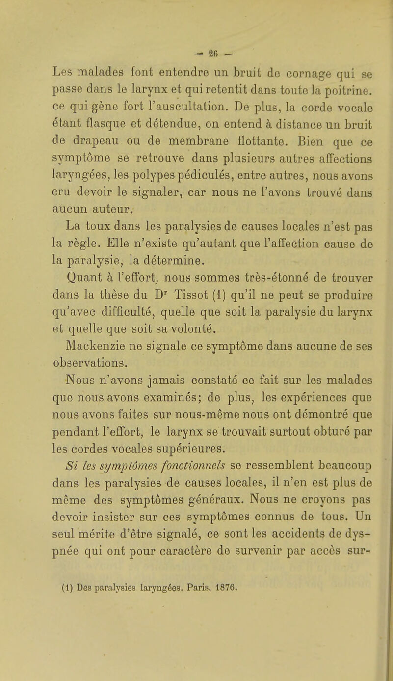 — 20 — Les malades font entendre un bruit de cornage qui se passe dans le larynx et qui retentit dans toute la poitrine, ce qui gène fort l'auscultation. De plus, la corde vocale étant flasque et détendue, on entend à distance un bruit de drapeau ou de membrane flottante. Bien que ce symptôme se retrouve dans plusieurs autres affections laryngées, les polypes pédiculés, entre autres, nous avons cru devoir le signaler, car nous ne l'avons trouvé dans aucun auteur. La toux dans les paralysies de causes locales n'est pas la règle. Elle n'existe qu'autant que l'afTection cause de la paralysie, la détermine. Quant à l'effort^ nous sommes très-étonné de trouver dans la thèse du D Tissot (1) qu'il ne peut se produire qu'avec difficulté, quelle que soit la paralysie du larynx et quelle que soit sa volonté. Mackenzie ne signale ce symptôme dans aucune de ses observations. Nous n'avons jamais constaté ce fait sur les malades que nous avons examinés; de plus, les expériences que nous avons faites sur nous-même nous ont démontré que pendant l'efTort, le larynx se trouvait surtout obturé par les cordes vocales supérieures. Si les symptômes fonctionnels se ressemblent beaucoup dans les paralysies de causes locales, il n'en est plus de même des symptômes généraux. Nous ne croyons pas devoir insister sur ces symptômes connus de tous. Un seul mérite d'être signalé, ce sont les accidents de dys- pnée qui ont pour caractère de survenir par accès sur- (1) Des paralysies laryngées. Paris, 1876.