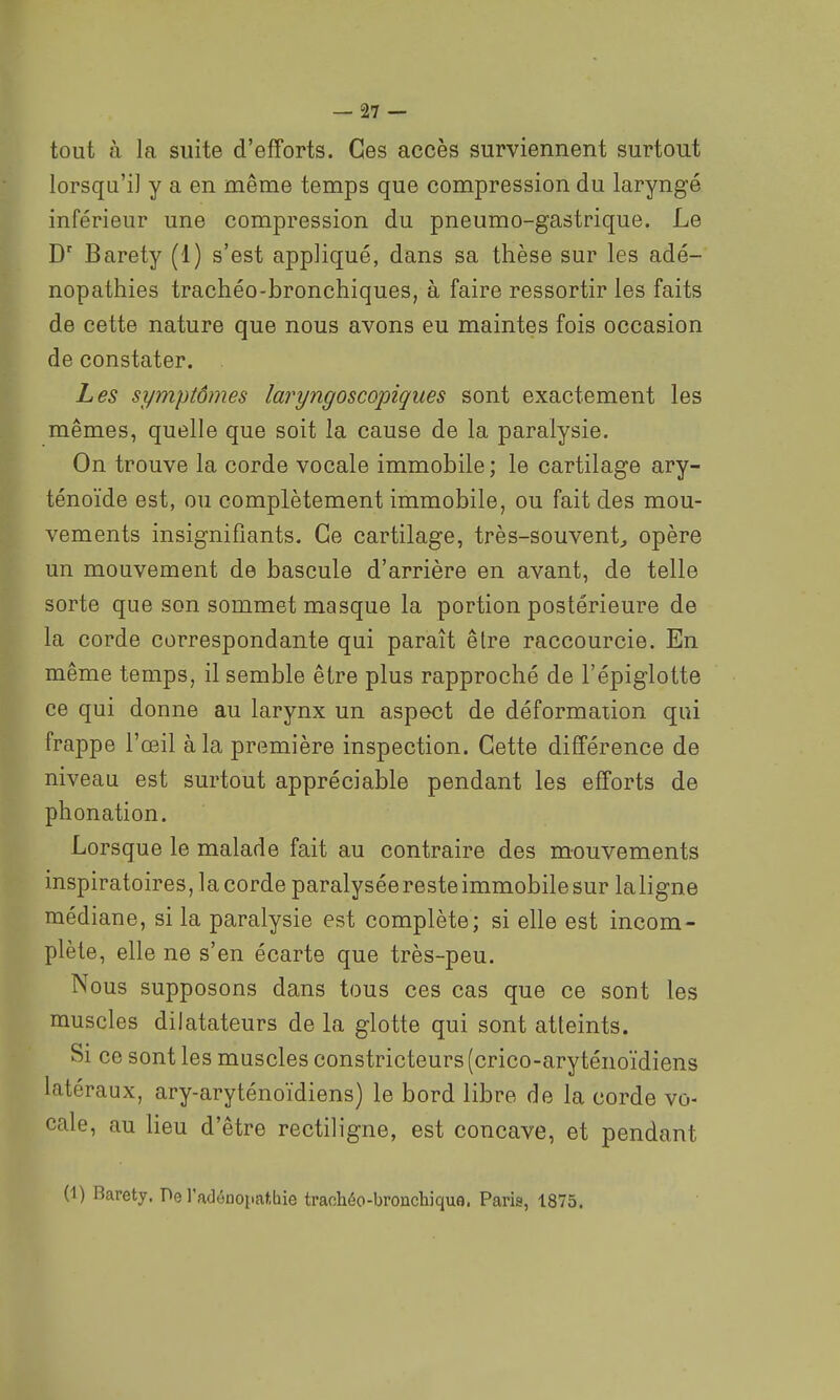 tout à la suite d'efforts. Ces accès surviennent surtout lorsqu'il y a en même temps que compression du laryngé inférieur une compression du pneumo-gastrique. Le D' Barety (1) s'est appliqué, dans sa thèse sur les adé- nopathies trachéo-bronchiques, à faire ressortir les faits de cette nature que nous avons eu maintes fois occasion de constater. Les symptômes laryngoscopiques sont exactement les mêmes, quelle que soit la cause de la paralysie. On trouve la corde vocale immobile ; le cartilage ary- ténoïde est, ou complètement immobile, ou fait des mou- vements insignifiants. Ce cartilage, très-souvent^ opère un mouvement de bascule d'arrière en avant, de telle sorte que son sommet masque la portion postérieure de la corde correspondante qui paraît être raccourcie. En même temps, il semble être plus rapproché de l'épiglotte ce qui donne au larynx un aspect de déformation qui frappe l'œil à la première inspection. Cette différence de niveau est surtout appréciable pendant les efforts de phonation. Lorsque le malade fait au contraire des mouvements inspiratoires, la corde paralysée reste immobile sur laligne médiane, si la paralysie est complète; si elle est incom- plète, elle ne s'en écarte que très-peu. Nous supposons dans tous ces cas que ce sont les muscles dilatateurs de la glotte qui sont atteints. Si ce sont les muscles constricteurs (crico-aryténoïdiens latéraux, ary-aryténoïdiens) le bord libre de la corde vo- cale, au lieu d'être rectiligne, est concave, et pendant (1) Barety. De l'adéDopatbie traohéo-bronchique. Paris, 1875.