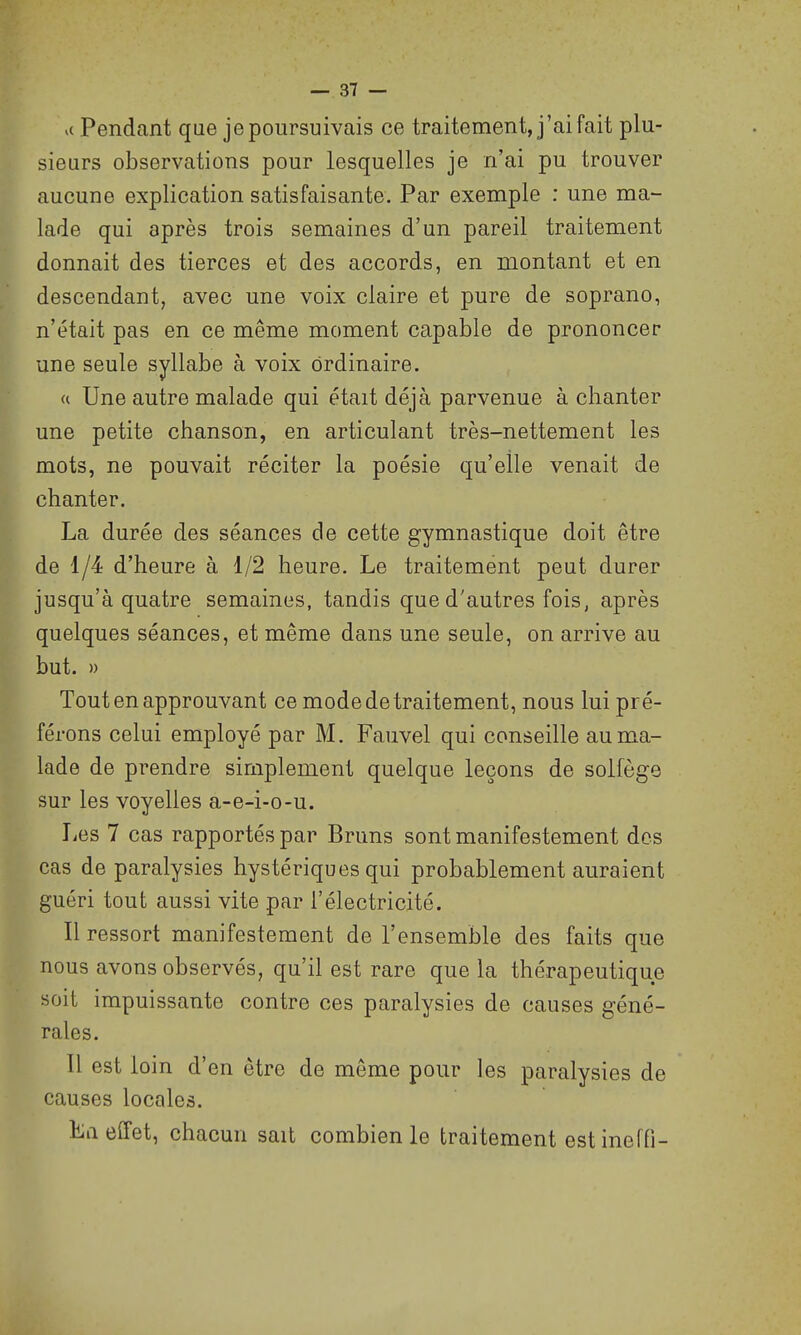 u Pendant que je poursuivais ce traitement, j'ai fait plu- sieurs observations pour lesquelles je n'ai pu trouver aucune explication satisfaisante. Par exemple : une ma- lade qui après trois semaines d'un pareil traitement donnait des tierces et des accords, en montant et en descendant, avec une voix claire et pure de soprano, n'était pas en ce même moment capable de prononcer une seule syllabe à voix ordinaire. « Une autre malade qui était déjà parvenue à chanter une petite chanson, en articulant très-nettement les mots, ne pouvait réciter la poésie qu'elle venait de chanter. La durée des séances de cette gymnastique doit être de 1/4 d'heure à 1/2 heure. Le traitement peut durer jusqu'à quatre semaines, tandis que d'autres fois, après quelques séances, et même dans une seule, on arrive au but. » Tout en approuvant ce mode de traitement, nous lui pré- férons celui employé par M. Fauvel qui conseille au ma- lade de prendre simplement quelque leçons de solfège sur les voyelles a-e-i-o-u. Les 7 cas rapportés par Bruns sont manifestement des cas de paralysies hystériques qui probablement auraient guéri tout aussi vite par l'électricité. Il ressort manifestement de l'ensemble des faits que nous avons observés, qu'il est rare que la thérapeutique soit impuissante contre ces paralysies de causes géné- rales. Il est loin d'en être de même pour les paralysies de causes locales. La effet, chacun sait combien le traitement estineffi-