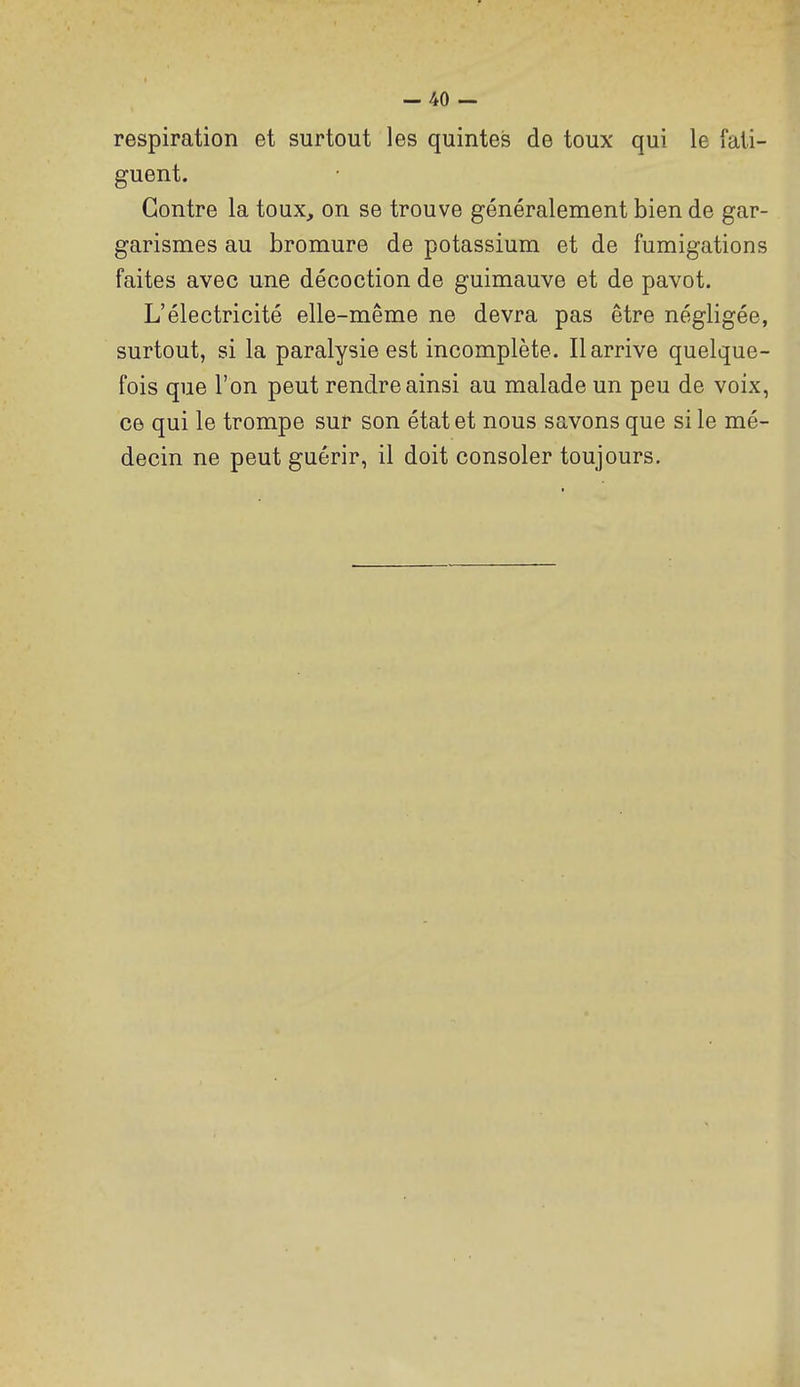 respiration et surtout les quintes de toux qui le fati- guent. Contre la toux, on se trouve généralement bien de gar- garismes au bromure de potassium et de fumigations faites avec une décoction de guimauve et de pavot. L'électricité elle-même ne devra pas être négligée, surtout, si la paralysie est incomplète. Il arrive quelque- fois que l'on peut rendre ainsi au malade un peu de voix, ce qui le trompe sur son état et nous savons que si le mé- decin ne peut guérir, il doit consoler toujours.