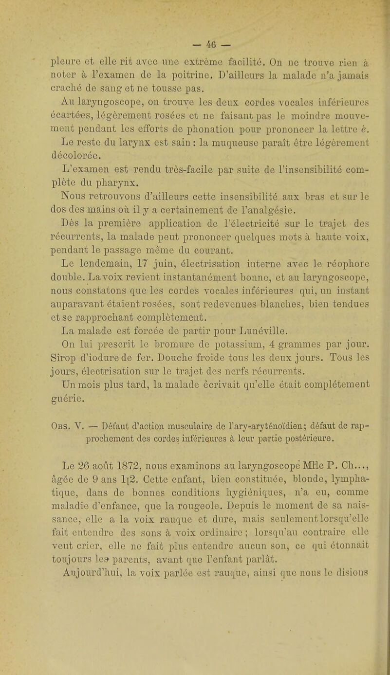 pleure et elle rit avec une extrême facilité. On ne trouve rien à noter à l'examen de la poitrine. D'ailleurs la malade n'a jamais craché de sang et ne tousse pas. Au lar^mgoscope, on trouve les deux cordes vocales inférieures écartées, légèi'ement rosées et ne faisant pas le moindre mouve- ment pendant les efforts de phonation pour prononcer la lettre è. Le reste du larynx est sain : la muqueuse paraît être légèrement décolorée. L'examen est rendu très-facile par suite de l'insensihilité com- plète du pharynx. Nous retrouvons d'ailleurs cette insensibilité aux bras et sur le dos des mains où il y a certainement de l'analgésie. Dès la première application de l'électricité sur le ti-ajet des récurrents, la malade peut prononcer quelques mots à haute voix, pendant le passage même du courant. Le lendemain, 17 juin, électrisation interne avec le réophore double. La voix revient instantanément bonne, et au laryngoscope, nous constatons que les cordes vocales inférieures qui, un instant auparavant étaient rosées, sont redevenues blanches, bien tendues et se rapprochant complètement. La malade est forcée de partir pour Lunéville. On lui prescrit le bromure de potassium, 4 grammes par jour. Sirop d'iodurede fer. Douche froide tous les deux jours. Tous les jours, électrisation sur le trajet des nerfs récurrents. Un mois plus tard, la malade écrivait qu'elle était complètement guérie. Obs. V. — Défaut d'action musculaire de rary-aryténoïdien; défaut de rap- prochement des cordes inférieures à leur partie postérieure. Le 26 août 1872, nous examinons au laryngoscope Mlle P. Ch..., âgée de 9 ans 1{2. Cette enfant, bien constituée, blonde, lympha- tique, dans de bonnes conditions hygiéniques, n'a eu, comme maladie d'enfance, que la rougeole. Depuis le moment de sa nais- sance, elle a la voix rauquc et dure, mais seulement lorsqu'elle fait entendre des sons à voix ordinaire ; lorsqu'au contraire elle veut crier, elle ne fait plus entendre aucun son, ce qui étonnait toujours le» parents, avant que l'enfant parlât. Aujourd'hui, la voix parlée est rauque, ainsi que nous le disions