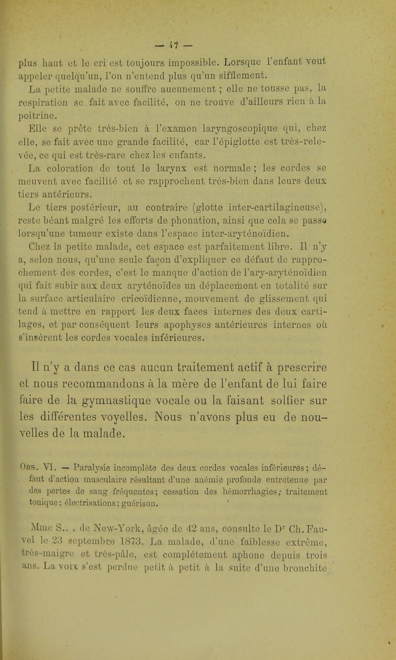 plus haut et le cri est toujours impossible. Lorsque l'enfant veut appeler quelqu'un, l'on n'entend plus qu'un sifflement. La petite malade ne souffre aucunement ; elle ne tousse pas, la respiration se fait avec facilité, on ne trouve d'ailleurs rien à la poitrine. Elle se prête très-bien à l'examen laryngoscopique qui, chez elle, se fait avec une grande facilité, car l'épiglotte est très-rele- vée, ce qui est très-rare chez les enfants. La coloration de tout le larynx est normale ; les cordes se meuvent avec facilité et se rapprochent très-bien dans leurs deux tiers antérieurs. Le tiers postérieur, au contraire (glotte inter-cartilagineuse), reste béant malgré les efforts de phonation, ainsi que cela se passe lorsqu'une tumeur existe dans l'espace inter-aryténoïdien. Chez la petite malade, cet espace est parfaitement libre. Il n'y a, selon nous, qu'une seule façon d'expliquer ce défaut de rappro- chement des cordes, c'est le manque d'action de l'ary-aryténoïdien qui fait subir aux deux aryténoïdes un déplacement en totalité sur la surface articulaire cricoïdienne, mouvement de glissement qui tend à mettre en rapport les deux faces internes des deux carti- lages, et par conséquent leurs apophyses antérieures internes oii s'insèrent les cordes vocales inférieures. Il n'y a dans ce cas aucun traitement actif à prescrire et nous recommandons à la mère de l'enfant de lui faire faire de la gymnastique vocale ou la faisant solfier sur les différentes voyelles. Nous n'avons plus eu de nou- velles de la malade. Obs . VL ■— Paralysie incomplète des deux cordes vocales inférieures ; dé- faut d'action musculaire résultant d'une anémie profonde entretenue par des pertes de sang fréquentes; cessaf.iou des hémorrhagies; traitement tonique; électrisations: guérison. Mme S.. . de New-York, âgée de 42 ans, consulte le D' Ch.Pau- vel le 23 septembre 1873. La malade, d'une faiblesse extrême, très-maigre et très-pâle, est complètement aphone depuis trois ans. La voix s'est perdue petit à petit à la suite d'une bronchite