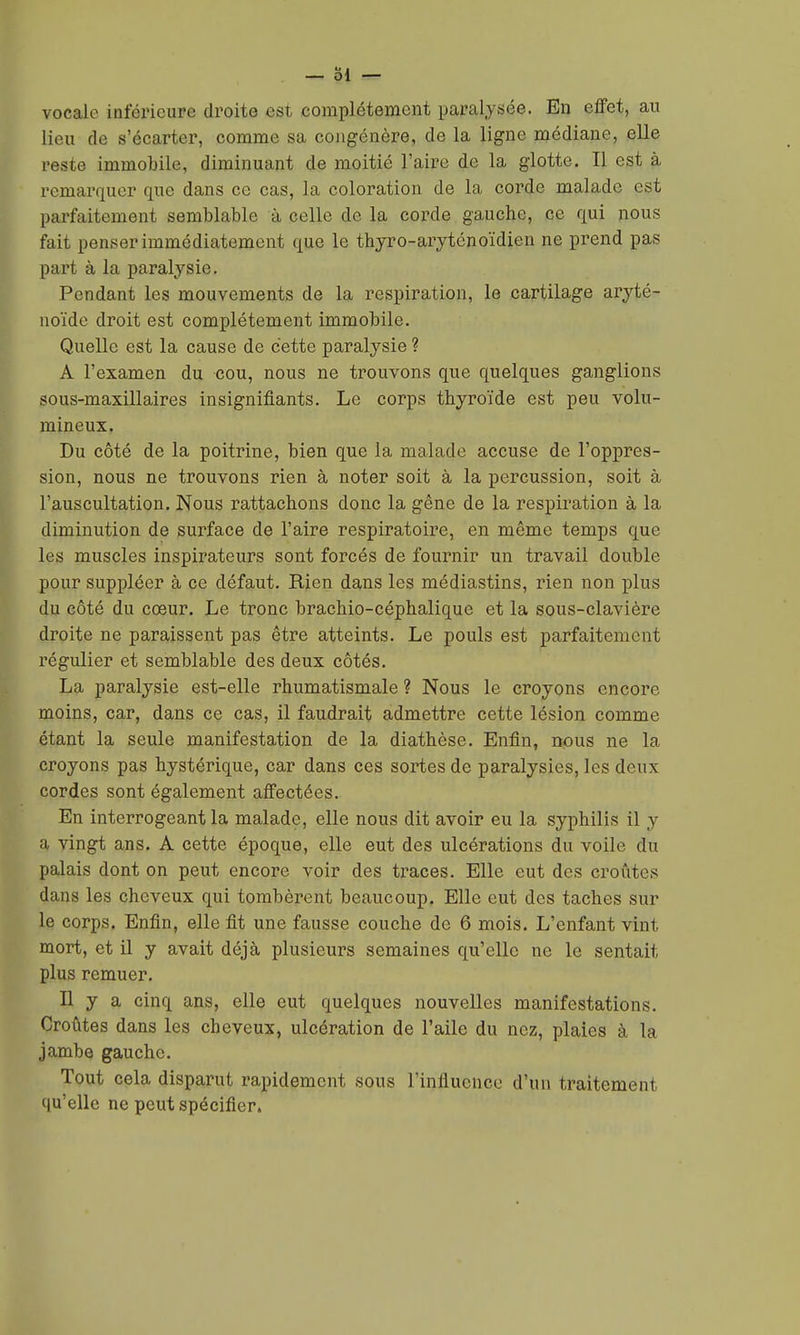 — ol vocale inférieure droite est complètement paralysée. En effet, au lieu de s'écarter, comme sa congénère, de la ligne médiane, elle reste immobile, diminuant de moitié l'aire de la glotte. Il est à remarquer que dans ce cas, la coloration de la corde malade est parfaitement semblable à celle de la corde gauche, ce qui nous fait penser immédiatement que le thjro-arytcnoïdieu ne prend pas part à la paralysie. Pendant les mouvements de la respiration, le cartilage aryté- noïdc droit est complètement immobile. Quelle est la cause de cette paralysie ? A l'examen du cou, nous ne trouvons que quelques ganglions sous-maxillaires insignifiants. Le corps thyroïde est peu volu- mineux. Du côté de la poitrine, bien que la malade accuse de l'oppres- sion, nous ne trouvons rien à noter soit à la percussion, soit à l'auscultation. Nous rattachons donc la gêne de la respiration à la diminution de surface de l'aire respiratoire, en même temps que les muscles inspirateurs sont forcés de fournir un travail double pour suppléer à ce défaut. Rien dans les médiastins, rien non plus du côté du cœur. Le tronc bracMo-cèphalique et la sous-clavière droite ne paraissent pas être atteints. Le pouls est parfaitement régulier et semblable des deux côtés. La paralysie est-elle rhumatismale ? Nous le croyons encore moins, car, dans ce cas, il faudrait admettre cette lésion comme étant la seule manifestation de la diathèse. Enfin, nous ne la croyons pas hystérique, car dans ces sortes de paralysies, les deux cordes sont également affectées. En interrogeant la malade, elle nous dit avoir eu la syphilis il y a vingt ans. A cette époque, elle eut des ulcérations du voile du palais dont on peut encore voir des traces. Elle eut des croûtes dans les cheveux qui tombèrent beaucoup. Elle eut des taches sur le corps. Enfin, elle fit une fausse couche de 6 mois. L'enfant vint mort, et il y avait déjà plusieurs semaines qu'elle ne le sentait plus remuer. Il y a cinq ans, elle eut quelques nouvelles manifestations. Croûtes dans les cheveux, ulcération de l'aile du nez, plaies à la jambe gauche. Tout cela disparut rapidement sous l'influence d'un traitement qu'elle ne peut spécifier.