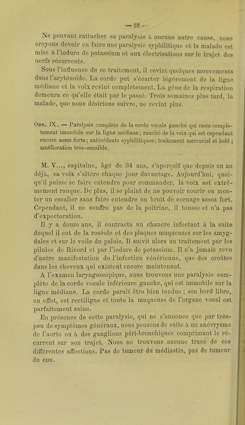 Ne pouvant rattacher sa paralysie à aucune autre cause, nous crpyons devoir en faire une paralysie syphilitique et la malade est mise à l'iodure de potassium et aux clectrisations sur le trajet des nerfs récurrents. Sous l'influence de ce traitement, il revint quelques mouvements dausl'aryténoïde. La corde put s'écarter légèrement de la ligne médiane et la voix revint complètement. La gêne de la respiration demeura ce qu'elle était par le passé. Trois semaines plus tard, la malade, que nous désirions suivre, ne revint plus. Obs. IX. — Paralysie complète de la corde vocale gauche qui reste complè- tement immobile sur la ligue médiane ; raucité de la voix qui est cependant encore assez forte ; antécédents syphilitiques ; traitement mercuriel et iodé ; amélioration très-sensible. M. V..., capitaine, âgé de 34 ans, s'aperçoit que depuis un au déjà, sa voix s'altère chaque jour davantage. Aujourd'hui, quoi- qu'il puisse se faire entendre pour commander, la voix est extrê- mement rauque. De plus, il se plaint de ne pouvoir courir ou mon- ter un escalier sans faire entendre un bruit de cornage assez fort. Cependant, il ne soulfre pas de la poitrine, il tousse et n'a pas d'expectoration. Il y a douze ans, il contracta un chancre infectant à la suite duquel il eut de la roséole et des plaques muqueuses sur les amyg- dales et sur le voile du palais. Il suivit alors un traitement par les pilules de Ricord et par l'iodure de potassium. Il n'a jamais revu d'autre manifestation de l'infection vénérienne, que des croûtes dans les cheveux qui existent encore maintenant. A l'examen laryngoscopique, nous trouvons une paralysie com- plète de la corde vocale inférieure gauche, qui est immobile sur la ligne médiane. La corde paraît être bien tendue ; son bord libre, on effet, est rectiligne et toute la muqueuse de l'organe vocal est parfaitement saine. En présence de cette paralysie, qui ne s'annonce que par très- peu de symptômes généraux, nous pensons de suite à un anévrysme de l'aorte ou à des ganglions péri-bronchiques comprimant le ré- current sur son trajet. Nous ne trouvons aucune trace de ces différentes affections. Pas de tumeur du médiastin, pas de tumeur du cou.