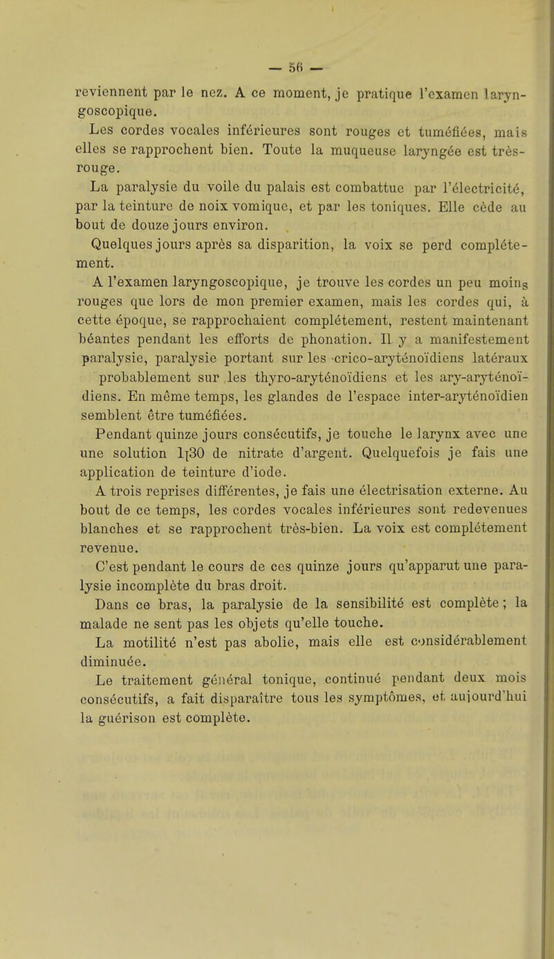 — 56 — reviennent par le nez. A ce moment, je pratique l'examen laryn- goscopique. Les cordes vocales inférieures sont rouges et tuméfiées, mais elles se rapprochent bien. Toute la muqueuse laryngée est très- rouge. La paralysie du voile du palais est combattue par l'électricité, par la teinture de noix vomiquc, et par les toniques. Elle cède au bout de douze jours environ. Quelques jours après sa disparition, la voix se perd complète- ment. A l'examen laryngoscopique, je trouve les cordes un peu moing rouges que lors de mon premier examen, mais les cordes qui, à cette époque, se rapprochaient complètement, restent maintenant béantes pendant les efforts de phonation. Il y a manifestement paralysie, paralysie portant sur les -crico-aryténoïdiens latéraux probablement sur , les thyro-aryténoïdiens et les ary-aryténoï- diens. En même temps, les glandes de l'espace inter-aryténoïdien semblent être tuméfiées. Pendant quinze jours consécutifs, je touche le larynx avec une une solution 1];30 de nitrate d'argent. Quelquefois je fais une application de teinture d'iode. A trois reprises différentes, je fais une électrisation externe. Au bout de ce temps, les cordes vocales inférieures sont redevenues blanches et se rapprochent très-bien. La voix est complètement revenue. C'est pendant le cours de ces quinze jours qu'apparut une para- lysie incomplète du bras droit. Dans ce bras, la paralysie de la sensibilité est complète ; la malade ne sent pas les objets qu'elle touche. La motilité n'est pas abolie, mais elle est considérablement diminuée. Le traitement général tonique, continué pendant deux mois consécutifs, a fait disparaître tous les symptômes, et aujourd'hui la guérison est complète. I