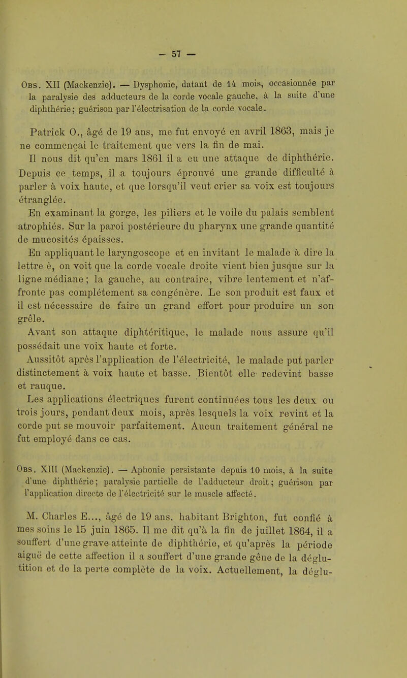 Obs. XII (Mackenzie). — Dysphonie, datant de 14 mois, occasionnée par la paralysie des adducteurs de la corde vocale gauche, à la suite d'une diphthérie; guérison par l'électrisation de la corde vocale. Patrick 0., âgé de 19 ans, me fut envoyé en avril 1863, mais je ne commençai le traitement que vers la fin de mai. Il nous dit qu'en mars 1861 il a eu une attaque de diphthérie. Depuis ce temps, il a toujours éprouvé une grande difficulté à parler à voix haute, et que lorsqu'il veut crier sa voix est toujours étranglée. En examinant la gorge, les piliers et le voile du palais semblent atrophiés. Sur la paroi postérieure du pharynx une grande quantité de mucosités épaisses. En appliquant le laryngoscope et en invitant le malade à dire la lettre è, on voit que la corde vocale droite vient bien jusque sur la ligne médiane ; la gauche, au contraire, vibre lentement et n'af- fronte pas complètement sa congénère. Le son produit est faux et il est nécessaire de faire un grand elfort pour produire un son grêle. Avant son attaque diphtéritique, le malade nous assure qu'il possédait une voix haute et forte. Aussitôt après l'application de l'électricité, le malade put parler distinctement à voix haute et basse. Bientôt elle redevint basse et rauque. Les applications électriques furent continuées tous les deux ou trois jours, pendant deux mois, après lesquels la voix revint et la corde put se mouvoir parfaitement. Aucun traitement général ne fut employé dans ce cas. Obs. XIII (Mackenzie). — Aphonie persistante depuis 10 mois, à la suite d'une diphthérie; paralysie partielle de l'adducteur droit; guérison par l'application directe de l'électricité sur le muscle atfecté. M. Charles E..., âgé de 19 ans. habitant Brighton, fut confié à mes soins le 15 juin 1865. Il me dit qu'à la fin de juillet 1864, il a souffert d'une grave atteinte de diphthérie, et qu'après la période aiguë de cette affection il a souffert d'une grande gêne de la déglu- tition et de la perte complète de la voix. Actuellement, la déglu-