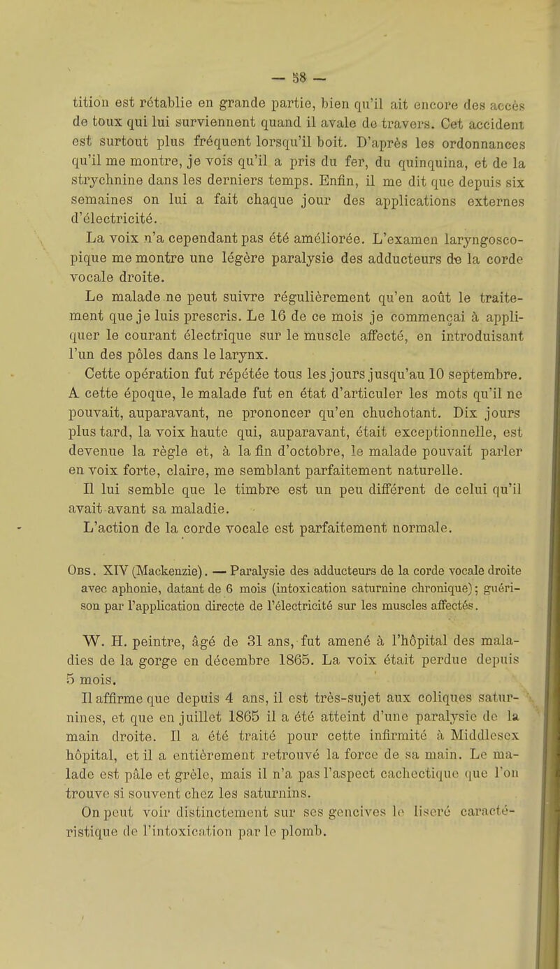 — 88 - tition est rétablie en grande partie, bien qu'il ait encore des accès de toux qui lui surviennent quand il avale do travers. Cet accident est surtout plus fréquent lorsqu'il boit. D'après les ordonnances qu'il me montre, je vois qu'il a pris du fer, du quinquina, et de la strychnine dans les derniers temps. Enfin, il me dit que depuis six semaines on lui a fait chaque jour des applications externes d'électricité. La voix n'a cependant pas été améliorée. L'examen laryngosco- pique me montre une légère paralysie des adducteurs de la corde vocale droite. Le malade ne peut suivre régulièrement qu'en août le traite- ment que je luis prescris. Le 16 de ce mois je commençai à appli- quer le courant électrique sur le muscle affecté, en introduisant l'un des pôles dans le larynx. Cette opération fut répétée tous les jours jusqu'au 10 septembre, A cette époque, le malade fut en état d'articuler les mots qu'il ne pouvait, auparavant, ne prononcer qu'en chuchotant. Dix jours plus tard, la voix haute qui, auparavant, était exceptionnelle, est devenue la règle et, à la fin d'octobre, le malade pouvait parler en voix forte, claire, me semblant parfaitement naturelle. Il lui semble que le timbre est un peu différent de celui qu'il avait avant sa maladie. L'action de la corde vocale est parfaitement normale. Obs . XIV (Mackenzie). — Pai'alysie des adducteurs de la corde vocale droite avec aphonie, datant de 6 mois (intoxication saturnine chronique) ; guéri- son par l'application directe de l'électricité sur les muscles affectés. W. H. peintre, âgé de 31 ans, fut amené à l'hôpital des mala- dies de la gorge en décembre 1865. La voix était perdue depuis 5 mois. Il affirme que depuis 4 ans, il est très-sujet aux coliques satur- nines, et que en juillet 1865 il a été atteint d'une paralysie de la main droite. Il a été traité pour cette infirmité à Middlesex hôpital, et il a entièrement retrouvé la force de sa main. Le ma- lade est pâle et grêle, mais il n'a pas l'aspect cachectique que l'on trouve si souvent chez les saturnins. On peut voir distinctement sur ses gencives ]o liseré caracté- ristique de l'intoxication parle plomb.