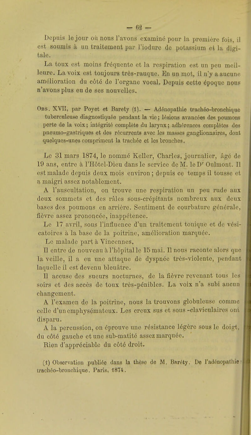 Depuis le jour où nous l'avons examiné pour la première fois, il est soumis à un traitement par l'iodurc de potassium et la digi- tale. La toux est moins fréquente et la respiration est un peu meil- leure. La voix est toujours très-rauque. En un mot, il n'y a aucune amélioration du côté de l'organe vocal. Depuis cette époque nous n'avons plus eu de ses nouvelles. Obs. XVII, par Poyet et Barety (1). — Adénopatliie trachéo-bronchique tuberculeuse diagnostiquée pendant la vie ; lésions avancées des poumons perte de la voix; intégrité complète du larynx; adhérences complètes des pneumo-gastriques et des récurrents avec les masses ganglionnaires, dont quelques-unes compriment la trachée et les bronches. Le 31 mars 1874, le nommé Keller, Charles, journalier, âgé de 19 ans, entre à l'Hôtel-Dieu dans le service de M. le D Oulmont. Il est malade depuis deux mois environ ; depuis ce temps il tousse et a maigri assez notablement. A l'auscultation, on trouve une respiration un peu rude aux deux sommets et des râles sous-crépitants nombreux aux deux bases des poumons en arrière. Sentiment de courbature générale, fièvre assez prononcée, inappétence. Le 17 avril, sous l'influence d'un traitement tonique et de vési- catoires à la base de la poitrine, amélioration marquée. Le malade part à Vincennes. Il entre de nouveau à l'hôpital le 15 mai. Il nous raconte aloi'S que la veille, il a eu une attaque de dyspnée très-violente, pendant laquelle il est devenu bleuâtre. H accuse des sueurs nocturnes, de la fièvre revenant tous les soirs et des accès de toux très-pénibles. La voix n'a subi aucun changement. A l'examen de la poitrine, nous la trouvons globuleuse comme celle d'un emphysémateux. Les creux sus et sous-claviculaires ont disparu. A la percussion, on éprouve une résistance légère sous le doigt, du côté gauche et une sub-matité assez marquée. Rien d'appréciable du côté droit. (1) Observation publiée dans la thèse de M. Bnréty. De Tadénopathie«i trachéo-bronchique. Paris* 1874.