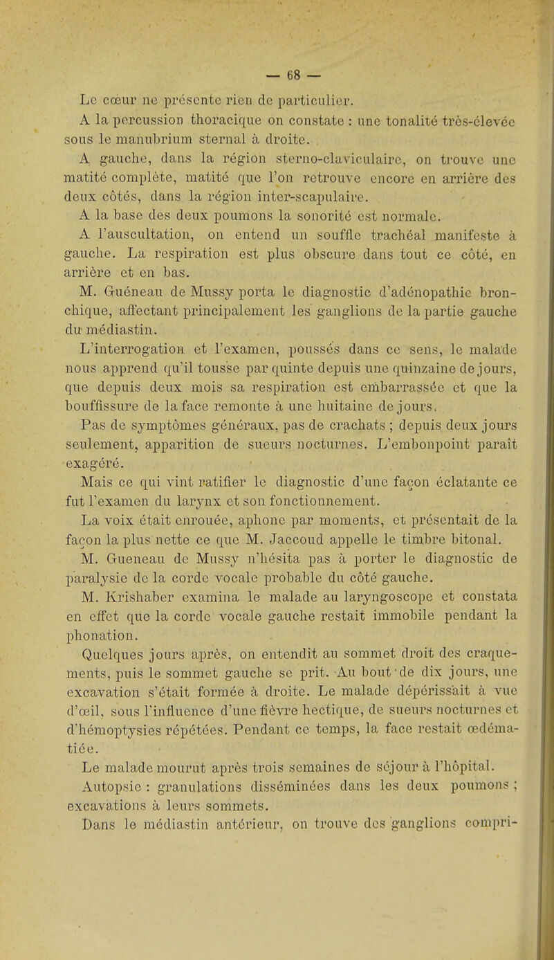 Le coeur ne présente rien de particulier. A la percussion thoracique on constate : une tonalité très-élevée sous le manubrium sternal à droite. A gauche, dans la région sterno-claviculairc, on trouve une matité complète, matité que l'on retrouve encore en arrière des deux côtés, dans la région inter-scapulaire. A la base des deux poumons la sonorité est normale. A l'auscultation, on entend un souffle trachéal manifeste à gauche. La respiration est plus obscure dans tout ce côté, en arrière et en bas. M. Guéneau de Mussy porta le diagnostic d'adénopathie bron- chique, affectant principalement les ganglions de la partie gauche du médiastin. L'interrogation et l'examen, poussés dans ce sens, le malade nous apprend qu'il tousse par quinte depuis une quinzaine de jours, que depuis deux mois sa respiration est embarrassée et que la bouffissure de la face remonte à une huitaine de jours. Pas de symptômes généraux, pas de crachats ; depuis deux jours seulement, apparition de sueurs nocturnes. L'embonpoint paraît exagéré. Mais ce qui vint ratifier le diagnostic d'une façon éclatante ce fut l'examen du larynx et son fonctionnement. La voix était eni-ouée, aphone par moments, et présentait de la façon la plus nette ce que M. Jaccoud appelle le timbre bitonal. M. Gueneau de Mussy n'hésita pas à porter le diagnostic de pai^alysie de la corde vocale probable du côté gauche. M. Krishaber examina le malade au laryngoscope et constata en effet que la corde vocale gauche restait immobile pendant la phonation. Quelques jours après, on entendit au sommet droit des craque- ments, puis le sommet gauche se prit. Au bout'de dix jours, une excavation s'était formée à droite. Le malade dépérissait à vue d'œil. sous l'infinence d'une fièvre hectique, de sueurs nocturnes et d'hémoptysies répétées. Pendant ce temps, la face restait œdéma- tiée. Le malade mourut après trois semaines de séjour à l'hôpital. Autopsie : granulations disséminées dans les deux poumons ; excavations à leurs sommets. Dans le médiastin antérieur, on trouve des ganglions compri-