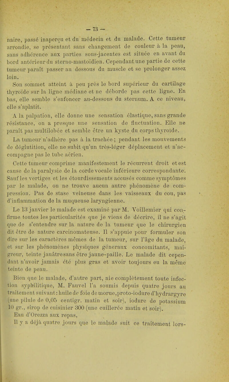 naire, passé inaperçu et du médecin et du malade. Cette tumeur arrondie, se présentant sans changement de couleur à la peau, sans adhérence aux parties sous-jacentes est située en avant du bord antérieur du sterno-mastoïdien. Cependant une partie de cette tumeur paraît passer au dessous du muscle et se prolonger assez loin. Son sommet atteint à peu près le bord supérieur du cai'tUage thyroïde sur la ligne médiane et ne déborde pas cette ligne. En bas, elle semble s'enfoncer au-dessous du sternum. A ce niveau, elle s'aplatit. A la palpation, elle donne une sensation élastique, sans grande résistance, on a presque une sensation de fluctuation. Elle ne paraît pas multilobce et semble être un kyste du corps thyroïde, La tumeur n'adhère pas à la trachée ; pendant les mouvements de déglutition, elle ne subit qu'un très-léger déplacement et n'ac- compagne pas le tube aérien. Cette tumeur comprime manifestement le récurrent droit et est cause de la paralysie de la corde vocale inférieure correspondante. Sauf les vertiges et les étourdissements accusés comme symptômes par le malade, on ne trouve aucun autre phénomène de com- pression. Pas de stase veineuse dans les vaisseaux du cou, pas d'inflammation de la muqueuse laryngienne. Le 13 janvier le malade est examiné par M. Voillemier qui con- firme toutes les particularités que je viens de décrire, il ne s'agit que de s'entendre sur la nature de la tumeur que le chirurgien dit être de nature carcinomateuse. Il s'appuie pour formuler son dire sur les caractères mêmes de la tumeur, sur l'âge du malade, et sur les phénomènes physiques généraux concomitants, mai- greur, teinte jauâtresans être jaune-paille. Le malade dit cepen- dant n'avoir jamais été plus gras et avoir toujours eu la même teinte de peau. Bien que le malade, d'autre part, nie complètement toute infec- tion syphilitique, M. Fauvel l'a soumis depuis quatre jours au traitement suivant : liuile do foie de morue,proto-iodure d'hydrargyre (une pilule de 0,05 centigr. matin et soir), iodure de potassium 10 gr., sirop de cuisinier 300 (une cuillerée matin et soir). Eau d'Orezza aux repas, Il y a déjà quatre jours que le malade suit ce traitement lors-