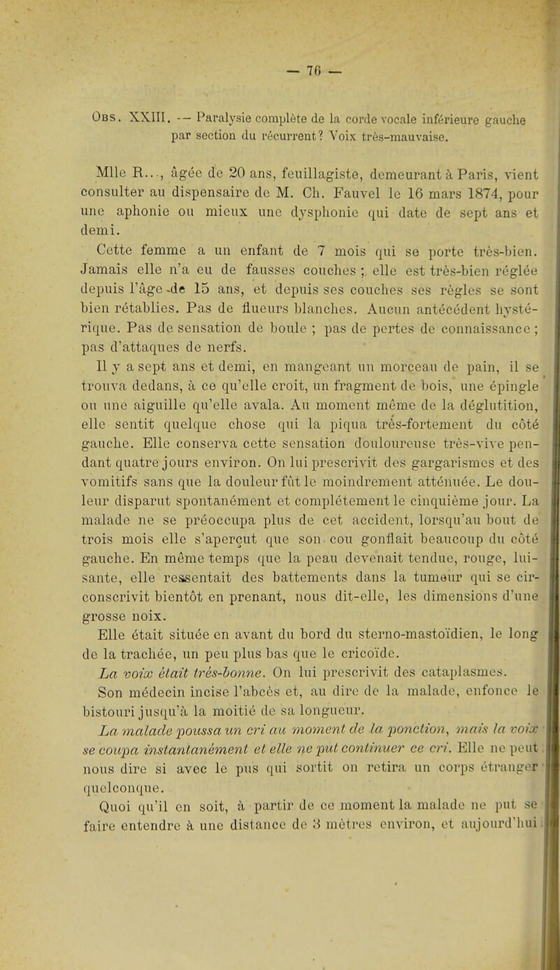 — 7(5 — Obs. XXIII. -- Paralysie complète de la corde vocale inférieure gauche par section du récurrent? Voix très-mauvaise. Mlle R..., âgée de 20 ans, feuillagiste, demeurant à Paris, vient consulter au dispensaire de M. Ch. Fauvel le 16 mars 1874, pour une aphonie ou mieux une diaphonie qui date de sept ans et demi. Cette femme a un enfant de 7 mois qui se porte très-bien. Jamais elle n'a eu de fausses couches ;, elle est très-bien réglée depuis l'âge -de 15 ans, et depuis ses couches ses règles se sont bien rétablies. Pas de flueurs blanches. Aucun antécédent hj'sté- rique. Pas de sensation de boule ; pas de pertes de connaissance; pas d'attaques de nerfs. 11 y a sept ans et demi, en mangeant un morceau de pain, il se trouva dedans, à ce qu'elle croit, un fragment de bois, une épingle ou une aiguille qu'elle avala. Au moment même de la déglutition, elle sentit quelque chose qui la piqua très-fortement du côté gauche. Elle conserva cette sensation douloureuse très-vive pen- dant quatre jours environ. On lui prescrivit des gargarismes et des vomitifs sans que la douleur fût le moindrement atténuée. Le dou- leur disparut spontanément et complètement le cinquième jour. La malade ne se préoccupa plus de cet accident, lorsqu'au bout de trois mois elle s'aperçut que son cou gonflait beaucoup du côté gauche. En même temps que la peau devenait tendue, rouge, lui- sante, elle ressentait des battements dans la tumaur qui se cir- conscrivit bientôt en prenant, nous dit-elle, les dimensions d'une grosse noix. Elle était située en avant du bord du sterno-mastoïdien, le long de la trachée, un peu plus bas que le cricoïde. La voix était trés-honne. On lui prescrivit des cataplasmes. Son médecin incise l'abcès et, au dire de la malade, enfonce le bistouri jusqu'à la moitié de sa longueur. La malade 'poussa un cri au moment de la ponction, mais la voix se coupa instantanément et elle ne put continuer- ce cri. Elle ne peut nous dire si avec le pus qui sortit on retira un corps étranger quelconque. Quoi qu'il en soit, à partir de ce moment la malade ne put se faire entendre à une distance de 3 mètres environ, et aujourd'hui i