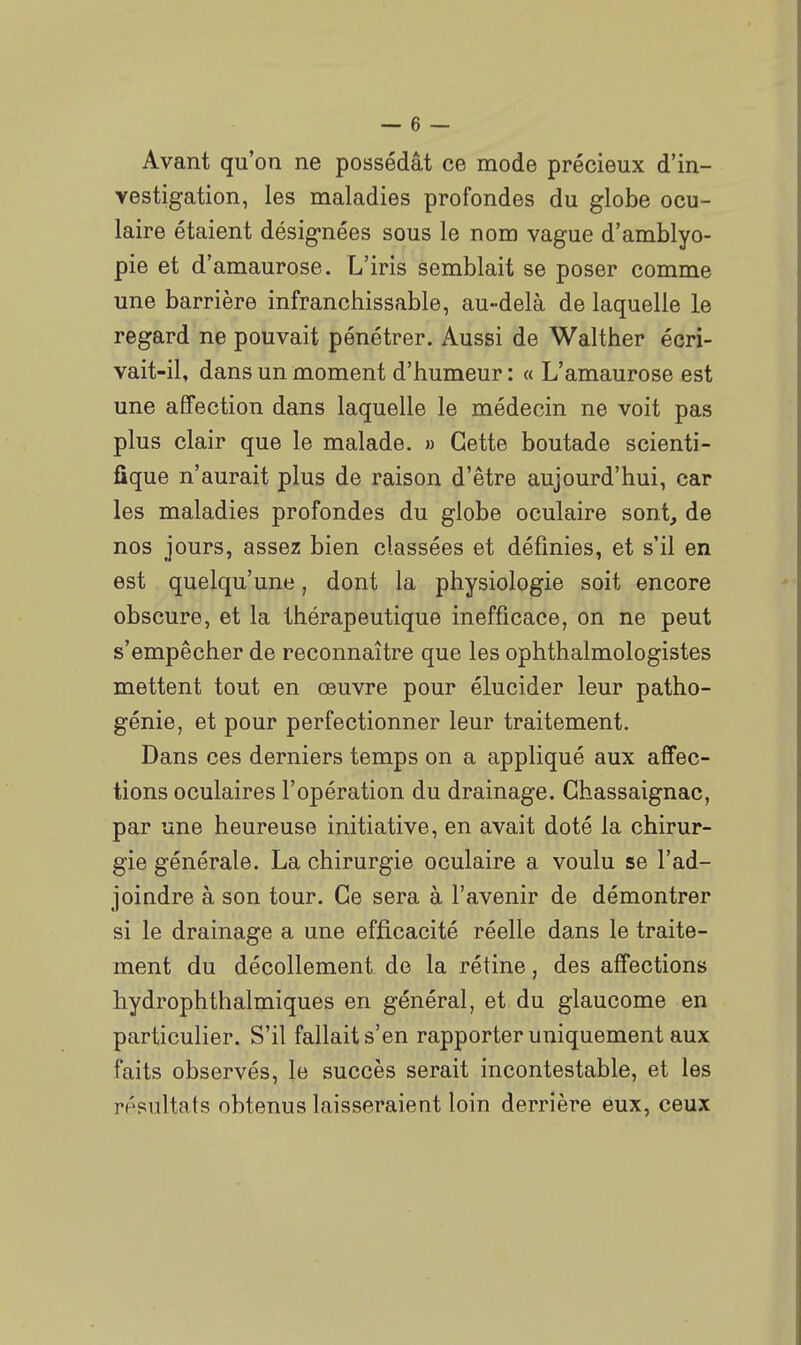 Avant qu'on ne possédât ce mode précieux d'in- vestigation, les maladies profondes du globe ocu- laire étaient désignées sous le nom vague d'amblyo- pie et d'amaurose. L'iris semblait se poser comme une barrière infranchissable, au-delà de laquelle le regard ne pouvait pénétrer. Aussi de Walther écri- vait-il, dans un moment d'humeur : « L'amaurose est une affection dans laquelle le médecin ne voit pas plus clair que le malade, » Cette boutade scienti- fique n'aurait plus de raison d'être aujourd'hui, car les maladies profondes du globe oculaire sont, de nos jours, assez bien classées et définies, et s'il en est quelqu'une, dont la physiologie soit encore obscure, et la thérapeutique inefficace, on ne peut s'empêcher de reconnaître que les ophthalmologistes mettent tout en œuvre pour élucider leur patho- génie, et pour perfectionner leur traitement. Dans ces derniers temps on a appliqué aux affec- tions oculaires l'opération du drainage. Ghassaignac, par une heureuse initiative, en avait doté la chirur- gie générale. La chirurgie oculaire a voulu se l'ad- joindre à son tour. Ce sera à l'avenir de démontrer si le drainage a une efficacité réelle dans le traite- ment du décollement de la rétine, des affections hydrophthalmiques en général, et du glaucome en particulier. S'il fallait s'en rapporter uniquement aux faits observés, le succès serait incontestable, et les résultats obtenus laisseraient loin derrière eux, ceux