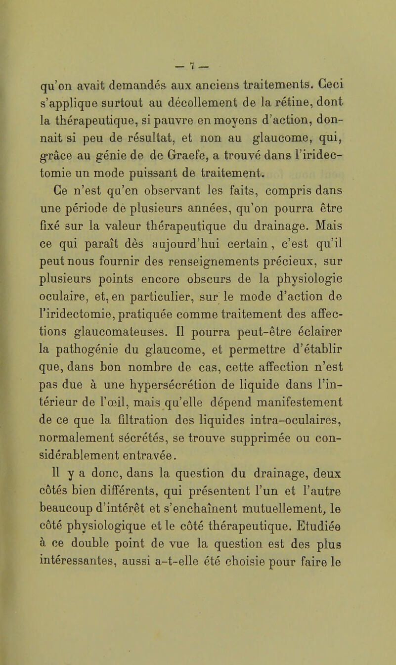 qu'on avait demandés aux anciens traitements. Ceci s'applique surtout au décollement de la rétine, dont la thérapeutique, si pauvre en moyens d'action, don- nait si peu de résultat, et non au glaucome, qui, g-râce au génie de de Graefe, a trouvé dans l'iridec- tomie un mode puissant de traitement. Ce n'est qu'en observant les faits, compris dans une période de plusieurs années, qu'on pourra être fixé sur la valeur thérapeutique du drainage. Mais ce qui paraît dès aujourd'hui certain, c'est qu'il peut nous fournir des renseignements précieux, sur plusieurs points encore obscurs de la physiologie oculaire, et, en particulier, sur le mode d'action de l'iridectomie, pratiquée comme traitement des affec- tions glaucomateuses. Il pourra peut-être éclairer la pathogénie du glaucome, et permettre d'établir que, dans bon nombre de cas, cette affection n'est pas due à une hypersécrétion de liquide dans l'in- térieur de l'œil, mais qu'elle dépend manifestement de ce que la filtration des liquides intra-oculaires, normalement sécrétés, se trouve supprimée ou con- sidérablement entravée. 11 y a donc, dans la question du drainage, deux côtés bien différents, qui présentent l'un et l'autre beaucoup d'intérêt et s'enchaînent mutuellement, le côté physiologique et le côté thérapeutique. Etudiée à ce double point de vue la question est des plus intéressantes, aussi a-t-elle été choisie pour faire le