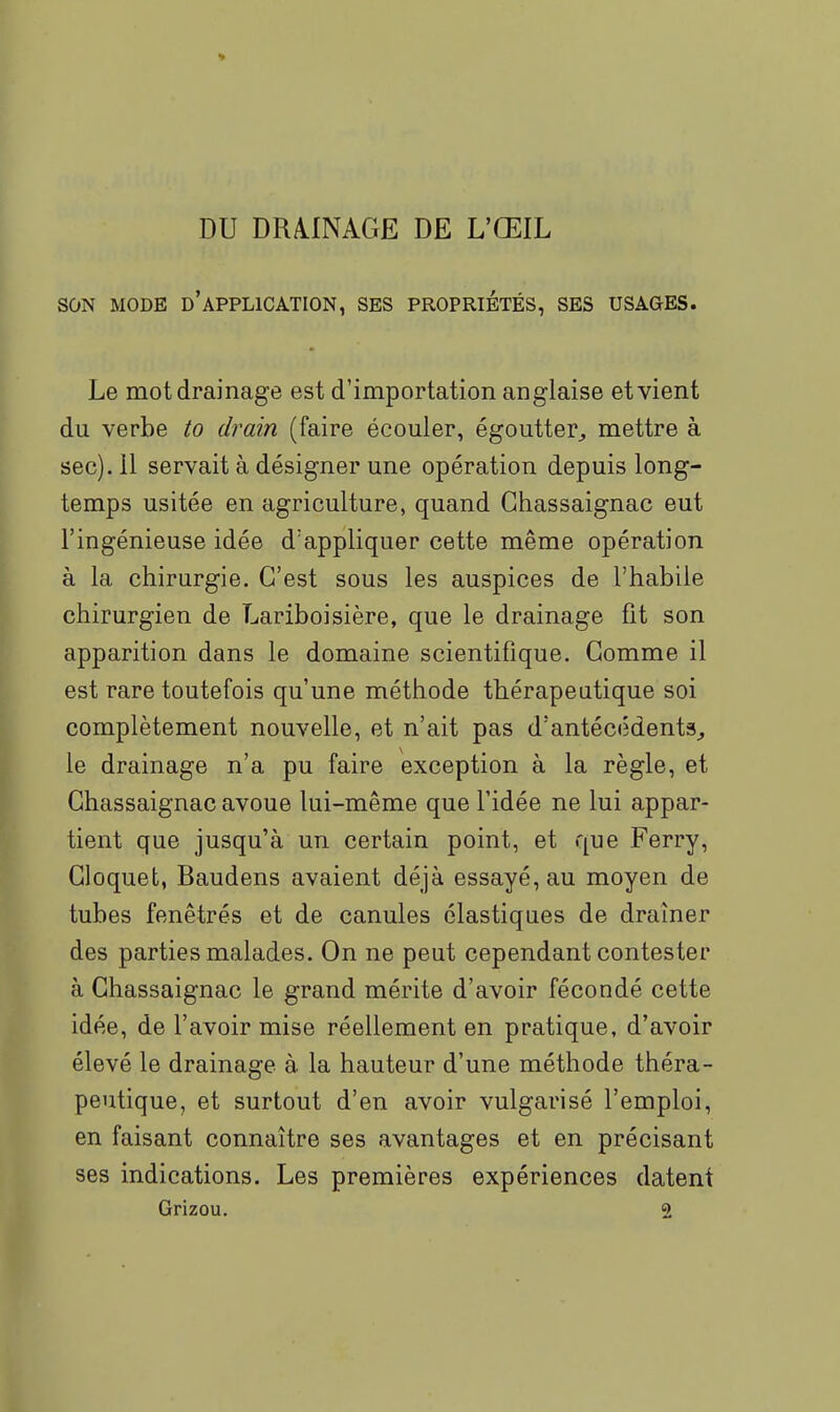 DU DRiINAGE DE L'ŒIL SON MODE d'application, SES PROPRIÉTÉS, SES USAGES. Le mot drainage est d'importation anglaise et vient du verbe to drain (faire écouler, égoutter^ mettre à sec). 11 servait à désigner une opération depuis long- temps usitée en agriculture, quand Ghassaignac eut l'ingénieuse idée d'appliquer cette même opération à la chirurgie. C'est sous les auspices de l'habile chirurgien de Lariboisière, que le drainage fit son apparition dans le domaine scientifique. Gomme il est rare toutefois qu'une méthode thérapeutique soi complètement nouvelle, et n'ait pas d'antécédents^ le drainage n'a pu faire exception à la règle, et Ghassaignac avoue lui-même que l'idée ne lui appar- tient que jusqu'à un certain point, et que Ferry, Gloquet, Baudens avaient déjà essayé, au moyen de tubes fenêtrés et de canules élastiques de drainer des parties malades. On ne peut cependant contester à Ghassaignac le grand mérite d'avoir fécondé cette idée, de l'avoir mise réellement en pratique, d'avoir élevé le drainage à la hauteur d'une méthode théra- peutique, et surtout d'en avoir vulgarisé l'emploi, en faisant connaître ses avantages et en précisant ses indications. Les premières expériences datent Grizou. 2