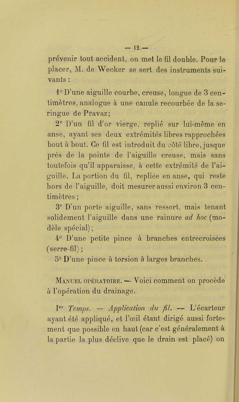 prévenir tout accident, on met le fil double. Pour le placer, M. de Weoker se sert des instruments sui- vants : 1° D'une aiguille courbe, creuse, longue de 3 cen- timètres, analogue à une canule recourbée de la se- ringue de Pravaz; 2° D'un fil d'or vierge, replié sur lui-même en anse, ayant ses deux extrémités libres rapprochées bout à bout. Ce fil est introduit du côté libre, jusque près de la pointe de l'aiguille creuse, mais sans toutefois qu'il apparaisse, à cette extrémité de l'ai- guille. La portion du fil, repliée en anse, qui reste hors de l'aiguille, doit mesurer aussi environ 3 cen- timètres ; 3° D'un porte aiguille, sans ressort, mais tenant solidement l'aiguille dans une rainure ad hoc (mo- dèle spécial) ; 4° D'une petite pince à branches entrecroisées (serre-fil) ; 5° D'une pince à torsion à larges branches. Manuel opératoire. — Voici comment on procède à l'opération du drainage. P Temps. ■— Application du fil. — L'écarteur ayant été appliqué, et l'œil étant dirigé aussi forte- ment que possible en haut (car c'est généralement à la partie la plus déclive que le drain est placé) on