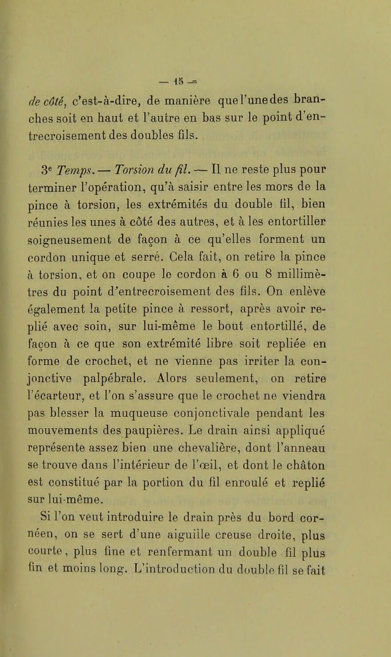 — 45 de côté, c*est-à-dire, de manière que l'une des bran- ches soit en haut et l'autre en bas sur le point d'en- trecroisement des doubles fils. 3® Temps. — Torsion du fil. — Il ne reste plus pour terminer l'opération, qu'à saisir entre les mors de la pince à torsion, les extrémités du double fil, bien réunies les unes à côté des autres, et à les entortiller soigneusement de façon à ce qu'elles forment un cordon unique et serré. Cela fait, on retire la pince à torsion, et on coupe le cordon à 6 ou 8 millimè- tres du point d'entrecroisement des fils. On enlève également la petite pince à ressort, après avoir re- plié avec soin, sur lui-même le bout entortillé, de façon à ce que son extrémité libre soit repliée en forme de crochet, et ne vienne pas irriter la con- jonctive palpébrale. Alors seulement, on retire l'écarteur, et l'on s'assure que le crochet ne viendra pas blesser la muqueuse conjonctivale pendant les mouvements des paupières. Le drain ainsi appliqué représente assez bien une chevalière, dont l'anneau se trouve dans l'intérieur de l'œil, et dont le chaton est constitué par la portion du fil enroulé et replié sur lui-même. Si l'on veut introduire le drain près du bord cor- néen, on se sert d'une aiguille creuse droite, plus courte, plus fine et renfermant un double fil plus fin et moins long. L'introduction du double fil se fait