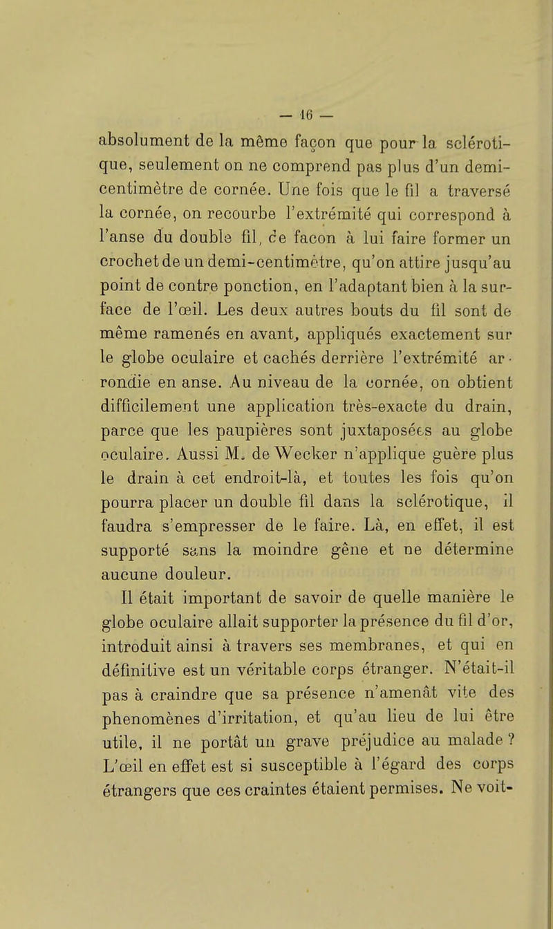 absolument de la même façon que pour la scléroti- que, seulement on ne comprend pas plus d'un demi- centimètre de cornée. Une fois que le fil a traversé la cornée, on recourbe l'extrémité qui correspond à l'anse du double fil, ce façon à lui faire former un crochet de un demi-centimètre, qu'on attire jusqu'au point de contre ponction, en l'adaptant bien à la sur- face de l'œil. Les deux autres bouts du fil sont de même ramenés en avant, appliqués exactement sur le globe oculaire et cachés derrière l'extrémité ar • rondie en anse. Au niveau de la cornée, on obtient difficilement une application très-exacte du drain, parce que les paupières sont juxtaposées au globe oculaire. Aussi M. de Wecker n'applique guère plus le drain à cet endroit-là, et toutes les fois qu'on pourra placer un double fil dans la sclérotique, il faudra s'empresser de le faire. Là, en effet, il est supporté sans la moindre gêne et ne détermine aucune douleur. Il était important de savoir de quelle manière le globe oculaire allait supporter la présence du fil d'or, introduit ainsi à travers ses membranes, et qui en définitive est un véritable corps étranger. N'était-il pas à craindre que sa présence n'amenât vite des phénomènes d'irritation, et qu'au lieu de lui être utile, il ne portât un grave préjudice au malade ? L'œil en effet est si susceptible à l'égard des corps étrangers que ces craintes étaient permises. Ne voit-