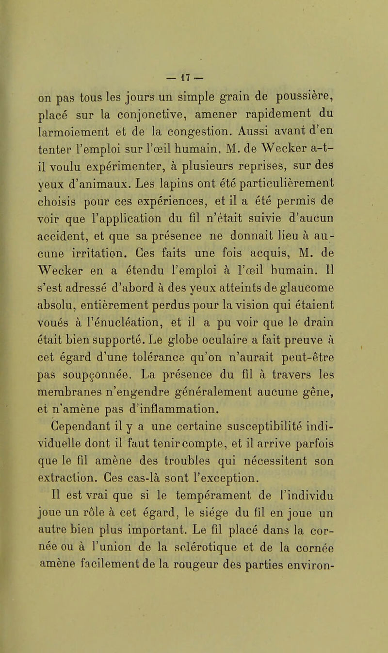 on pas tous les jours un simple grain de poussière, placé sur la conjonctive, amener rapidement du larmoiement et de la congestion. Aussi avant d'en tenter l'emploi sur l'œil humain, M. de Wecker a-t- il voulu expérimenter, à plusieurs reprises, sur des yeux d'animaux. Les lapins ont été particulièrement choisis pour ces expériences, et il a été permis de voir que l'application du fil n'était suivie d'aucun accident, et que sa présence ne donnait lieu à au- cune irritation. Ces faits une fois acquis, M. de Wecker en a étendu l'emploi à l'œil humain. 11 s'est adressé d'abord à des yeux atteints de glaucome absolu, entièrement perdus pour la vision qui étaient voués à l'énucléation, et il a pu voir que le drain était bien supporté. Le globe oculaire a fait preuve à cet égard d'une tolérance qu'on n'aurait peut-être pas soupçonnée. La présence du fil à travers les membranes n'engendre généralement aucune gêne, et n'amène pas d'inflammation. Cependant il y a une certaine susceptibilité indi- viduelle dont il faut tenir compte, et il arrive parfois que le fil amène des troubles qui nécessitent son extraction. Ces cas-là sont l'exception. Il est vrai que si le tempérament de l'individu joue un rôle à cet égard, le siège du fil en joue un autre bien plus important. Le fil placé dans la cor- née ou à l'union de la sclérotique et de la cornée amène facilement de la rougeur des parties environ-