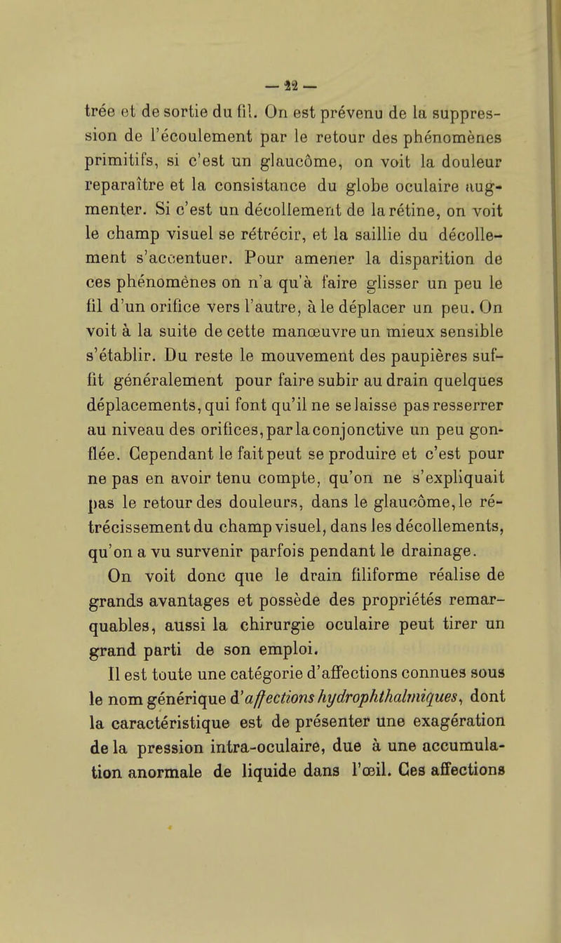 — i'î — trée et de sortie du tîl. On est prévenu de la suppres- sion de l'écoulement par le retour des phénomènes primitifs, si c'est un glaucôme, on voit la douleur reparaître et la consistance du globe oculaire aug- menter. Si c'est un décollement de la rétine, on voit le champ visuel se rétrécir, et la saillie du décolle- ment s'accentuer. Pour amener la disparition de ces phénomènes on n'a qu'à faire glisser un peu le fil d'un orifice vers l'autre, à le déplacer un peu. On voit à la suite de cette manœuvre un mieux sensible s'établir. Du reste le mouvement des paupières suf- fit généralement pour faire subir au drain quelques déplacements, qui font qu'il ne se laisse pas resserrer au niveau des orifices, par la conjonctive un peu gon- flée. Cependant le fait peut se produire et c'est pour ne pas en avoir tenu compte, qu'on ne s'expliquait pas le retour des douleurs, dans le glaucôme, le ré- trécissement du champ visuel, dans les décollements, qu'on a vu survenir parfois pendant le drainage. On voit donc que le drain filiforme réalise de grands avantages et possède des propriétés remar- quables, aussi la chirurgie oculaire peut tirer un grand parti de son emploi. Il est toute une catégorie d'affections connues sous le nom générique d'affections hi/drophihalîiiiques^ dont la caractéristique est de présenter une exagération de la pression intra-oculaire, due à une accumula- tion anormale de liquide dans l'œil. Ces affections