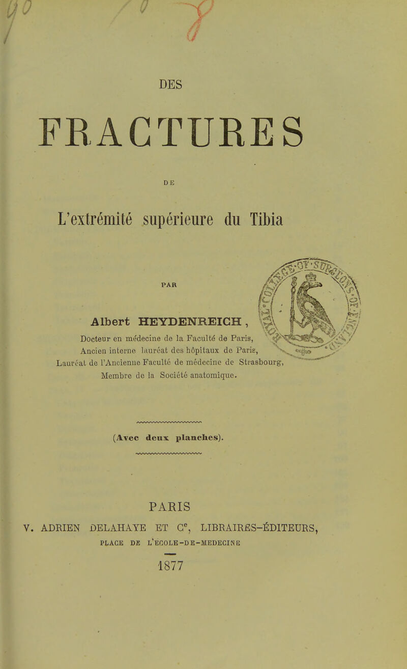 DES FRACTURES D E L'extrémité supérieure du Tibia PAR Albert HEYDENREIGH , Docteur en médecine de la Faculté de Paris, Ancien interne lauréat des hôpitaux de Paris, Lauréat de l'Ancienne Faculté de médecine de Strasbourg, Membre de la Société anatomique. (Avec deux planches). PARIS ADRIEN DELAHAYE ET Gc, LIRRAIRES-ÉD1TEURS PLACE DE L'ECOLE -D E-MEDECIN E 1877