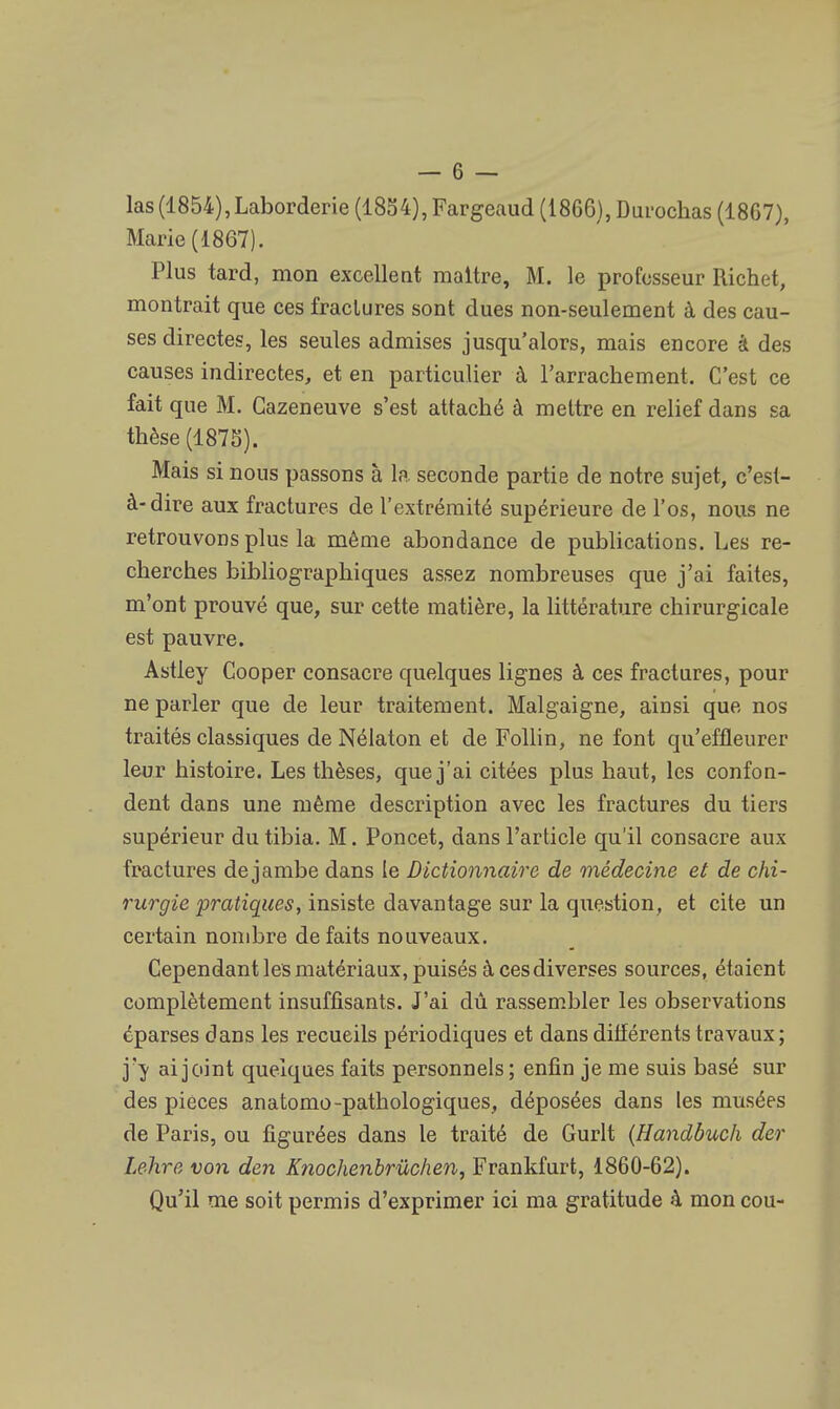 las (1854),Laborderie (1834), Fargeaud (1866), Durochas (1867), Marie (1867). Plus tard, mon excellent maître, M. le professeur Rich< t, montrait que ces fractures sont dues non-seulement à des cau- ses directes, les seules admises jusqu'alors, mais encore à des causes indirectes, et en particulier à l'arrachement. C'est ce fait que M. Gazeneuve s'est attaché à mettre en relief dans sa thèse (1875). Mais si nous passons à la seconde partie de notre sujet, c'est- à-dire aux fractures de l'extrémité supérieure de l'os, nous ne retrouvons plus la même abondance de publications. Les re- cherches bibliographiques assez nombreuses que j'ai faites, m'ont prouvé que, sur cette matière, la littérature chirurgicale est pauvre. Astley Cooper consacre quelques lignes à ces fractures, pour ne parler que de leur traitement. Malgaigne, ainsi que nos traités classiques de Nélaton et de Follin, ne font qu'effleurer leur histoire. Les thèses, que j'ai citées plus haut, les confon- dent dans une même description avec les fractures du tiers supérieur du tibia. M. Poncet, dans l'article qu'il consacre aux fractures de jambe dans le Dictionnaire de médecine et de chi- rurgie pratiques, insiste davantage sur la question, et cite un certain nombre défaits nouveaux. Cependant les matériaux, puisés à ces diverses sources, étaient complètement insuffisants. J'ai dû rassembler les observations éparses dans les recueils périodiques et dans différents travaux ; j'y ai joint quelques faits personnels ; enfin je me suis basé sur des pièces anatomo-pathologiques, déposées dans les musées de Paris, ou figurées dans le traité de Gurlt (Handbuch der Lehre von den Knochenbrùchen, Frankfurt, 1860-62). Qu'il me soit permis d'exprimer ici ma gratitude à mon cou-